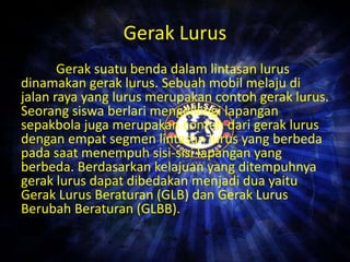 Gerak Lurus 
Gerak suatu benda dalam lintasan lurus 
dinamakan gerak lurus. Sebuah mobil melaju di 
jalan raya yang lurus merupakan contoh gerak lurus. 
Seorang siswa berlari mengelilingi lapangan 
sepakbola juga merupakan contoh dari gerak lurus 
dengan empat segmen lintasan lurus yang berbeda 
pada saat menempuh sisi-sisi lapangan yang 
berbeda. Berdasarkan kelajuan yang ditempuhnya 
gerak lurus dapat dibedakan menjadi dua yaitu 
Gerak Lurus Beraturan (GLB) dan Gerak Lurus 
Berubah Beraturan (GLBB). 
 