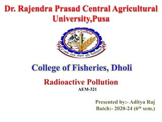 Dr. Rajendra Prasad Central Agricultural
University,Pusa
College of Fisheries, Dholi
Radioactive Pollution
AEM-321
Presented by:- Aditya Raj
Batch:- 2020-24 (6th sem.)
 