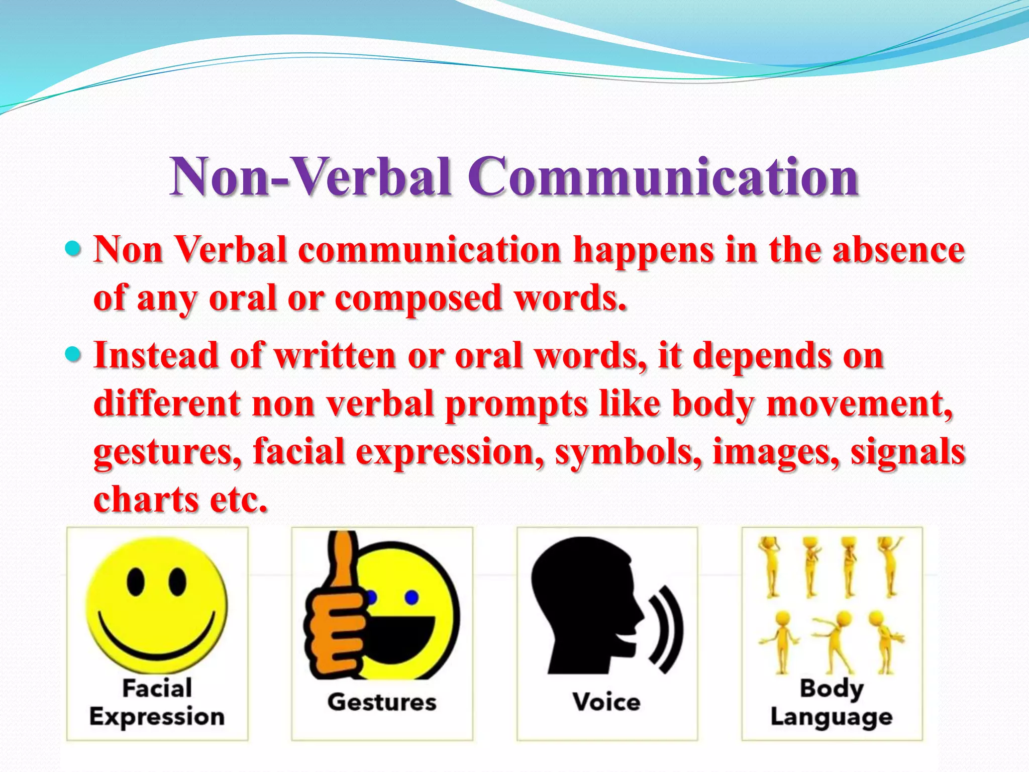 Non-Verbal Communication
 Non Verbal communication happens in the absence
of any oral or composed words.
 Instead of written or oral words, it depends on
different non verbal prompts like body movement,
gestures, facial expression, symbols, images, signals
charts etc.
 