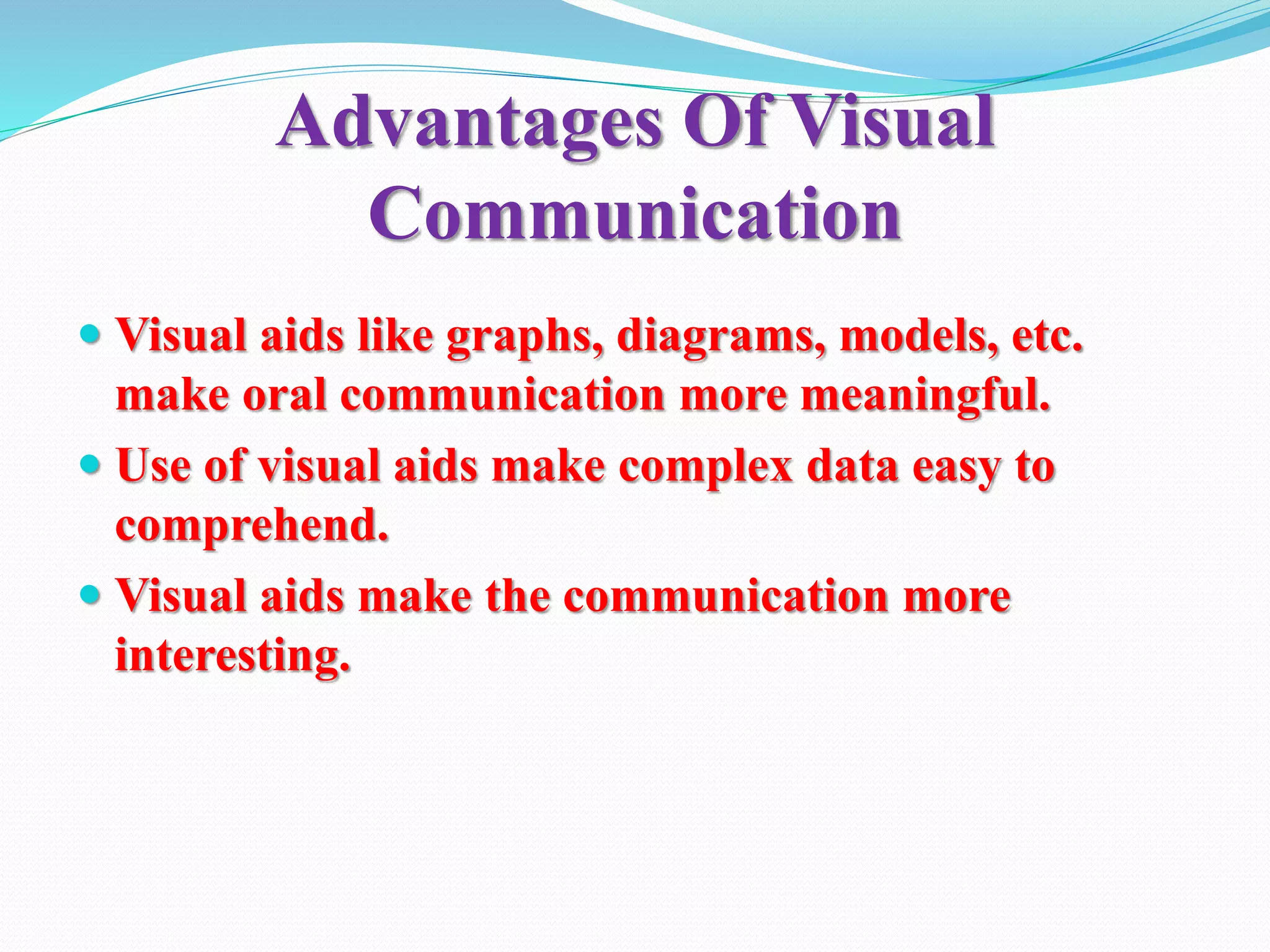 Advantages Of Visual
Communication
 Visual aids like graphs, diagrams, models, etc.
make oral communication more meaningful.
 Use of visual aids make complex data easy to
comprehend.
 Visual aids make the communication more
interesting.
 