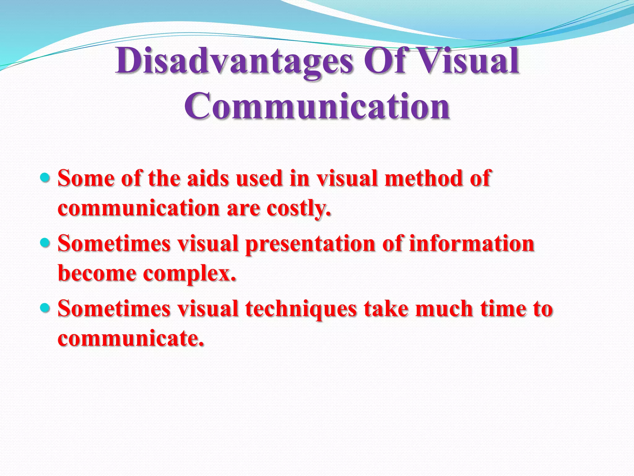 Disadvantages Of Visual
Communication
 Some of the aids used in visual method of
communication are costly.
 Sometimes visual presentation of information
become complex.
 Sometimes visual techniques take much time to
communicate.
 