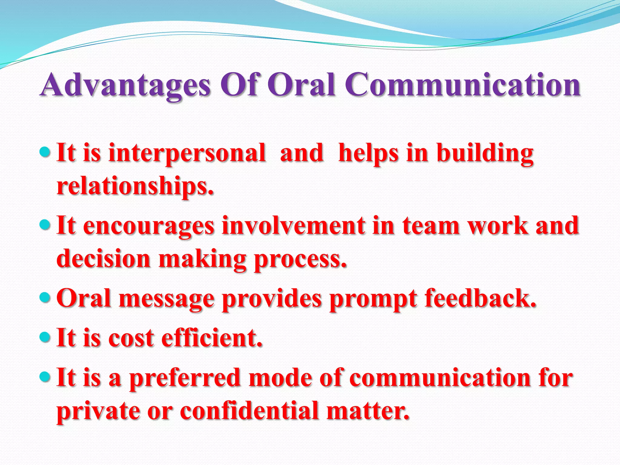 Advantages Of Oral Communication
 It is interpersonal and helps in building
relationships.
 It encourages involvement in team work and
decision making process.
 Oral message provides prompt feedback.
 It is cost efficient.
 It is a preferred mode of communication for
private or confidential matter.
 