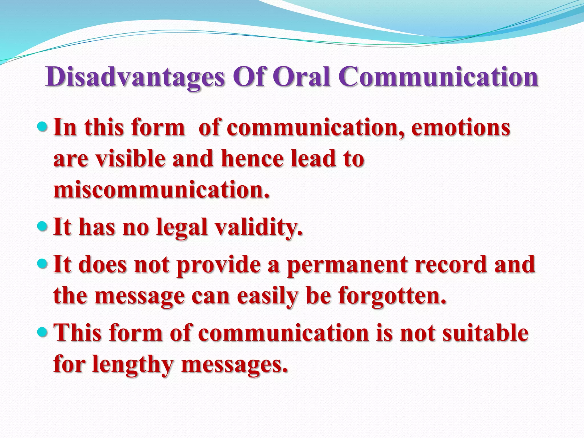 Disadvantages Of Oral Communication
 In this form of communication, emotions
are visible and hence lead to
miscommunication.
 It has no legal validity.
 It does not provide a permanent record and
the message can easily be forgotten.
 This form of communication is not suitable
for lengthy messages.
 