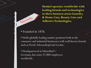 • Founded in 1876.
• Holds globally leading market positions both in the
consumer and industrial businesses with well-known brands
such as Persil, Schwarzkopf and Loctite.
• Headquartered in Düsseldorf /
Germany, has some 47,000 employees
worldwide.
Henkel operates worldwide with
leading brands and technologies
in three business areas: Laundry
& Home Care, Beauty Care and
AdhesiveTechnologies.
 