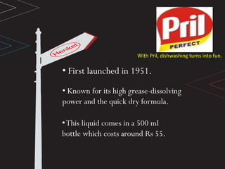 With Pril, dishwashing turns into fun.
• First launched in 1951.
• Known for its high grease-dissolving
power and the quick dry formula.
•This liquid comes in a 500 ml
bottle which costs around Rs 55.
 