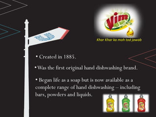 Khar Khar ka moh tod jawab
• Created in 1885.
•Was the first original hand dishwashing brand.
• Began life as a soap but is now available as a
complete range of hand dishwashing – including
bars, powders and liquids.
 
