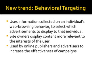 Uses information collected on an individual's web-browsing behavior, to select which advertisements to display to that individual.  Site owners display content more relevant to the interests of the user.  Used by online publishers and advertisers to increase the effectiveness of campaigns. 