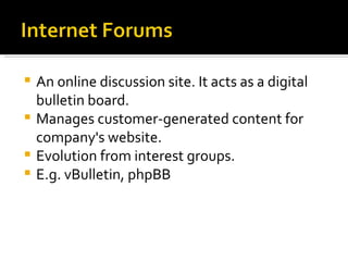 An online discussion site. It acts as a digital bulletin board. Manages customer-generated content for company's website. Evolution from interest groups. E.g. vBulletin, phpBB 