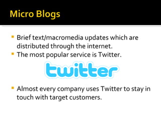 Brief text/macromedia updates which are distributed through the internet. The most popular service is Twitter. Almost every company uses Twitter to stay in touch with target customers.  