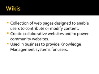 Collection of web pages designed to enable users to contribute or modify content. Create collaborative websites and to power community websites. Used in business to provide Knowledge Management systems for users. 