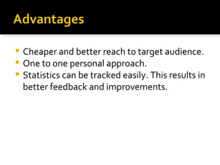 Cheaper and better reach to target audience. One to one personal approach. Statistics can be tracked easily. This results in better feedback and improvements. 