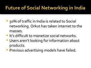 50% of traffic in India is related to Social networking. Orkut has taken internet to the masses. It’s difficult to monetize social networks. Users aren’t looking for information about products. Previous advertising models have failed. 