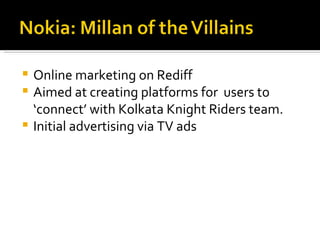 Online marketing on Rediff Aimed at creating platforms for  users to ‘connect’ with Kolkata Knight Riders team. Initial advertising via TV ads 