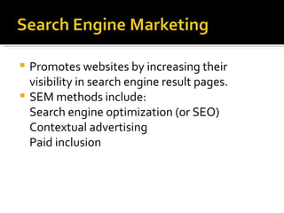 Promotes websites by increasing their visibility in search engine result pages. SEM methods include:  Search engine optimization (or SEO) Contextual advertising Paid inclusion 