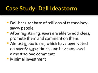 Dell has user base of millions of technology-savvy people. After registering, users are able to add ideas, promote them and comment on them. Almost 9,000 ideas, which have been voted on over 614,324 times, and have amassed almost 70,000 comments. Minimal investment 