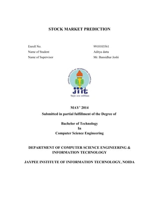 STOCK MARKET PREDICTION
Enroll No. 9910103561
Name of Student Aditya datta
Name of Supervisor Mr. Bansidhar Joshi
MAY’ 2014
Submitted in partial fulfillment of the Degree of
Bachelor of Technology
In
Computer Science Engineering
DEPARTMENT OF COMPUTER SCIENCE ENGINEERING &
INFORMATION TECHNOLOGY
JAYPEE INSTITUTE OF INFORMATION TECHNOLOGY, NOIDA
 