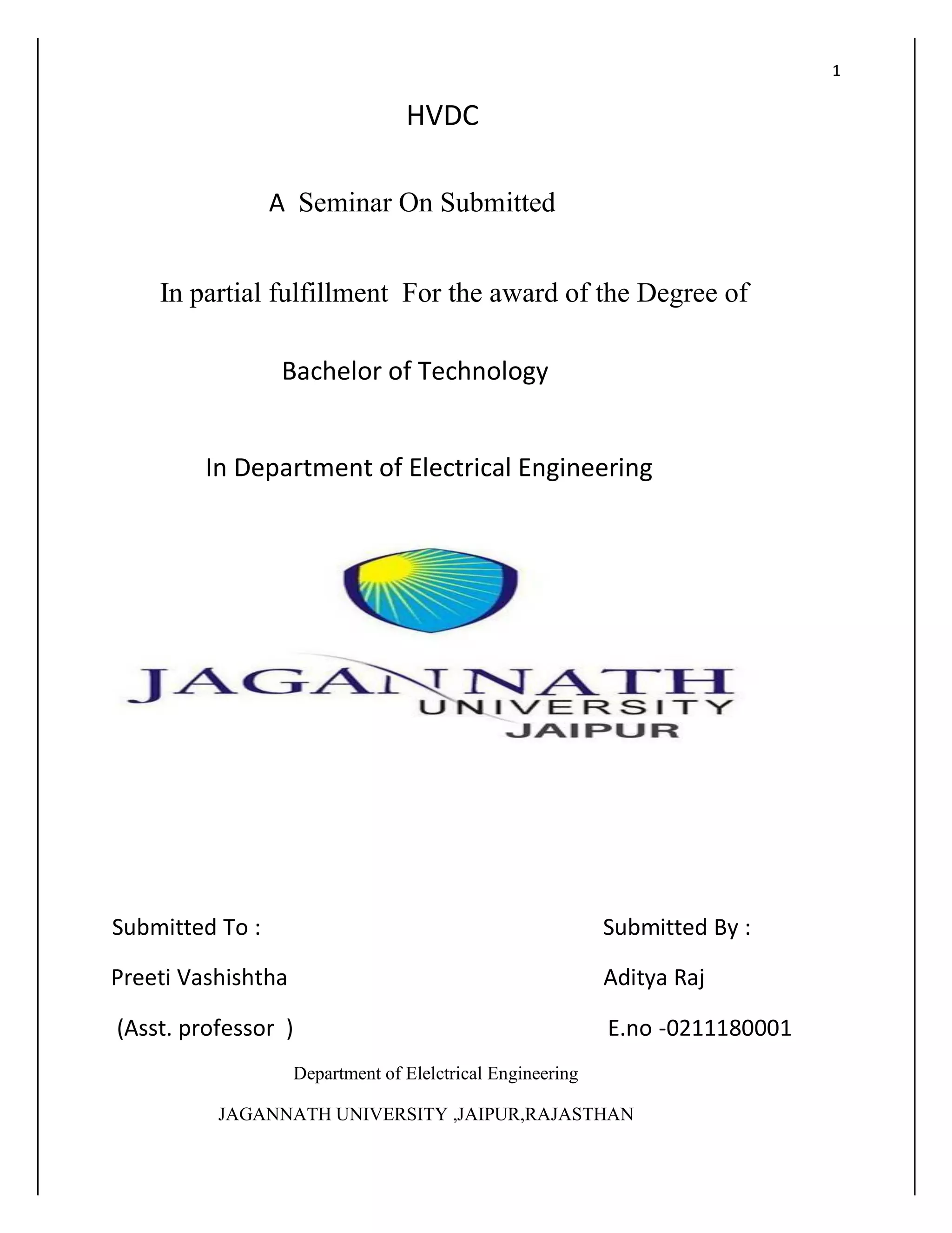 1
HVDC
A Seminar On Submitted
In partial fulfillment For the award of the Degree of
Bachelor of Technology
In Department of Electrical Engineering
Submitted To : Submitted By :
Preeti Vashishtha Aditya Raj
(Asst. professor ) E.no -0211180001
Department of Elelctrical Engineering
JAGANNATH UNIVERSITY ,JAIPUR,RAJASTHAN
 