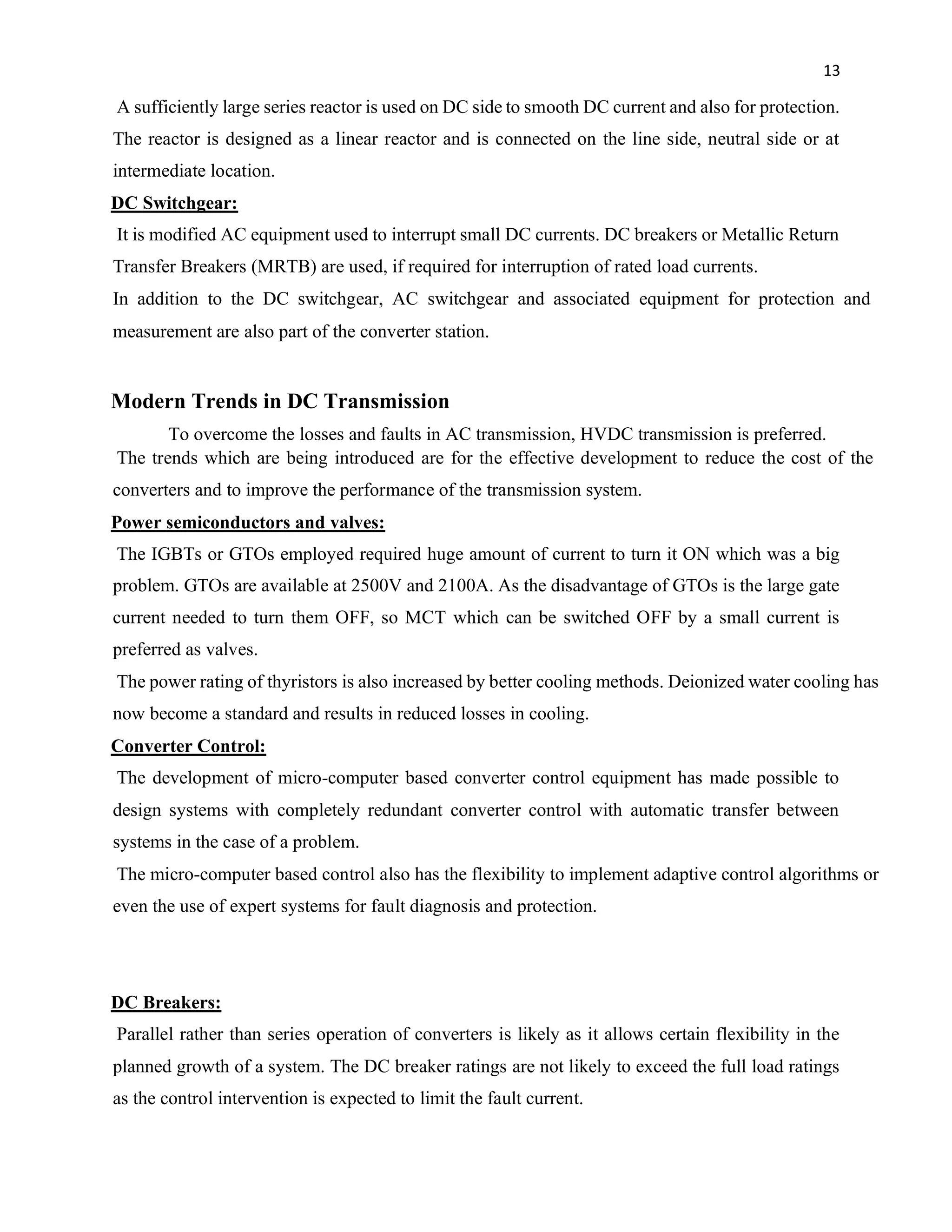 13
A sufficiently large series reactor is used on DC side to smooth DC current and also for protection.
The reactor is designed as a linear reactor and is connected on the line side, neutral side or at
intermediate location.
DC Switchgear:
It is modified AC equipment used to interrupt small DC currents. DC breakers or Metallic Return
Transfer Breakers (MRTB) are used, if required for interruption of rated load currents.
In addition to the DC switchgear, AC switchgear and associated equipment for protection and
measurement are also part of the converter station.
Modern Trends in DC Transmission
To overcome the losses and faults in AC transmission, HVDC transmission is preferred.
The trends which are being introduced are for the effective development to reduce the cost of the
converters and to improve the performance of the transmission system.
Power semiconductors and valves:
The IGBTs or GTOs employed required huge amount of current to turn it ON which was a big
problem. GTOs are available at 2500V and 2100A. As the disadvantage of GTOs is the large gate
current needed to turn them OFF, so MCT which can be switched OFF by a small current is
preferred as valves.
The power rating of thyristors is also increased by better cooling methods. Deionized water cooling has
now become a standard and results in reduced losses in cooling.
Converter Control:
The development of micro-computer based converter control equipment has made possible to
design systems with completely redundant converter control with automatic transfer between
systems in the case of a problem.
The micro-computer based control also has the flexibility to implement adaptive control algorithms or
even the use of expert systems for fault diagnosis and protection.
DC Breakers:
Parallel rather than series operation of converters is likely as it allows certain flexibility in the
planned growth of a system. The DC breaker ratings are not likely to exceed the full load ratings
as the control intervention is expected to limit the fault current.
 