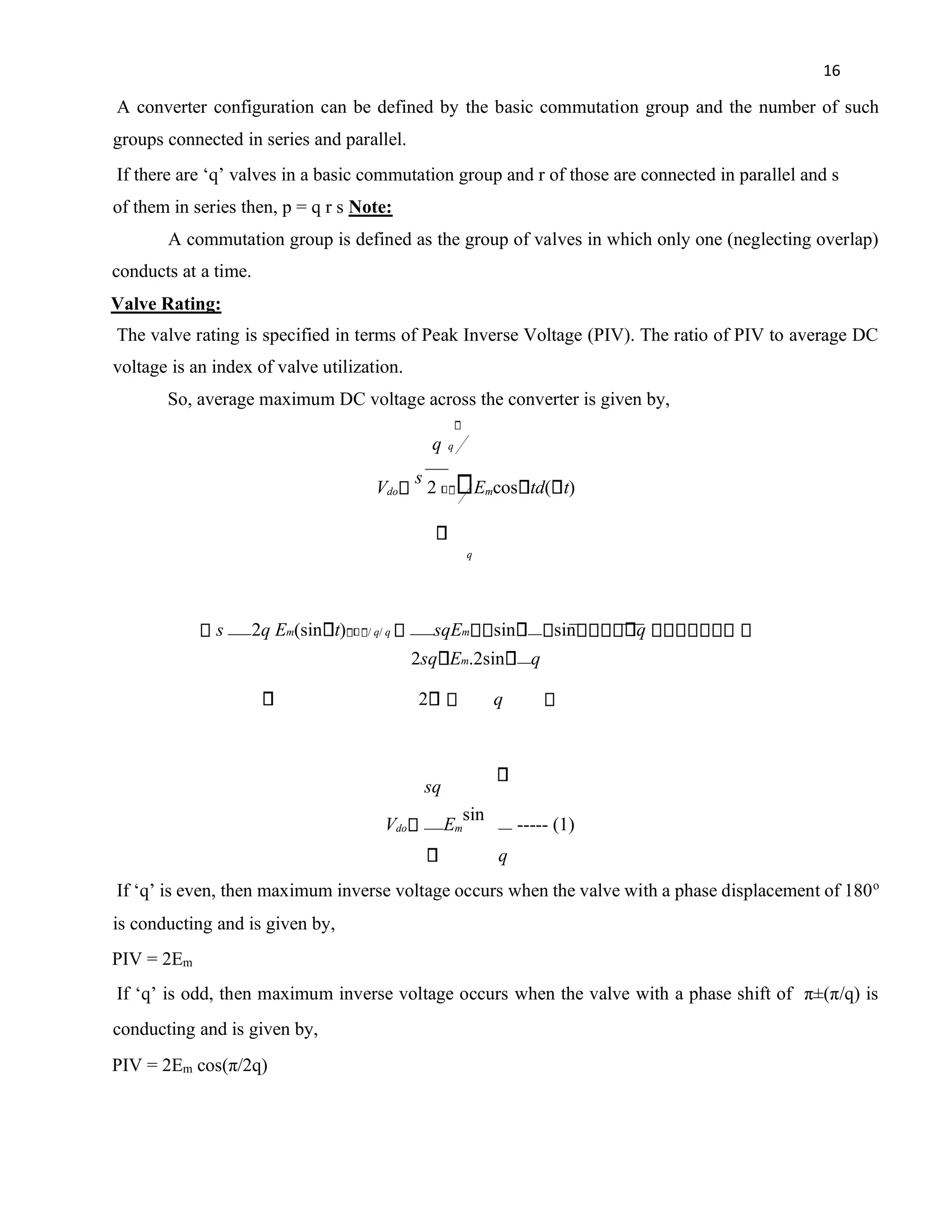 16
A converter configuration can be defined by the basic commutation group and the number of such
groups connected in series and parallel.
If there are ‘q’ valves in a basic commutation group and r of those are connected in parallel and s
of them in series then, p = q r s Note:
A commutation group is defined as the group of valves in which only one (neglecting overlap)
conducts at a time.
Valve Rating:
The valve rating is specified in terms of Peak Inverse Voltage (PIV). The ratio of PIV to average DC
voltage is an index of valve utilization.
So, average maximum DC voltage across the converter is given by,
q q
Vdo
s
2 Emcos td( t)
q
s 2q Em(sin t) / q/ q sqEm sin sin q
2sq Em.2sin q
2 q
sq
Vdo Em
sin
----- (1)
q
If ‘q’ is even, then maximum inverse voltage occurs when the valve with a phase displacement of 180o
is conducting and is given by,
PIV = 2Em
If ‘q’ is odd, then maximum inverse voltage occurs when the valve with a phase shift of π±(π/q) is
conducting and is given by,
PIV = 2Em cos(π/2q)
 