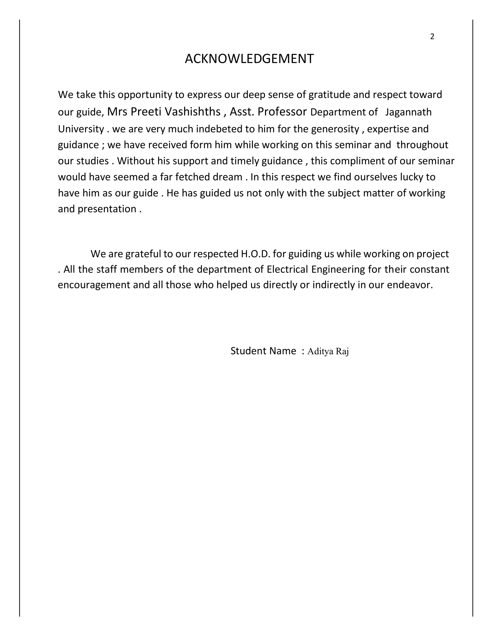 2
ACKNOWLEDGEMENT
We take this opportunity to express our deep sense of gratitude and respect toward
our guide, Mrs Preeti Vashishths , Asst. Professor Department of Jagannath
University . we are very much indebeted to him for the generosity , expertise and
guidance ; we have received form him while working on this seminar and throughout
our studies . Without his support and timely guidance , this compliment of our seminar
would have seemed a far fetched dream . In this respect we find ourselves lucky to
have him as our guide . He has guided us not only with the subject matter of working
and presentation .
We are grateful to our respected H.O.D. for guiding us while working on project
. All the staff members of the department of Electrical Engineering for their constant
encouragement and all those who helped us directly or indirectly in our endeavor.
Student Name : Aditya Raj
 
