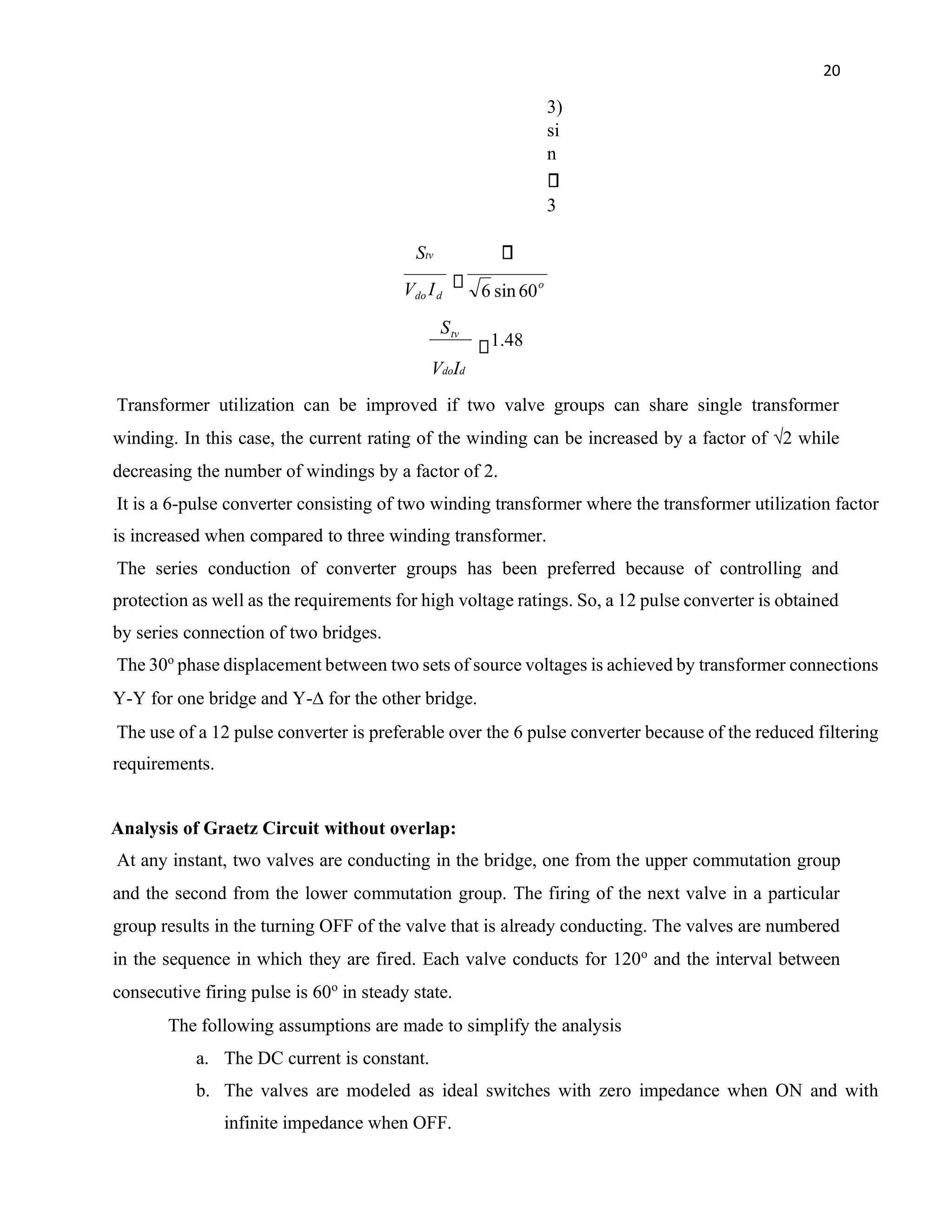 20
3)
si
n
3
Stv
VdoId
Transformer utilization can be improved if two valve groups can share single transformer
winding. In this case, the current rating of the winding can be increased by a factor of √2 while
decreasing the number of windings by a factor of 2.
It is a 6-pulse converter consisting of two winding transformer where the transformer utilization factor
is increased when compared to three winding transformer.
The series conduction of converter groups has been preferred because of controlling and
protection as well as the requirements for high voltage ratings. So, a 12 pulse converter is obtained
by series connection of two bridges.
The 30o
phase displacement between two sets of source voltages is achieved by transformer connections
Y-Y for one bridge and Y-∆ for the other bridge.
The use of a 12 pulse converter is preferable over the 6 pulse converter because of the reduced filtering
requirements.
Analysis of Graetz Circuit without overlap:
At any instant, two valves are conducting in the bridge, one from the upper commutation group
and the second from the lower commutation group. The firing of the next valve in a particular
group results in the turning OFF of the valve that is already conducting. The valves are numbered
in the sequence in which they are fired. Each valve conducts for 120o
and the interval between
consecutive firing pulse is 60o
in steady state.
The following assumptions are made to simplify the analysis
a. The DC current is constant.
b. The valves are modeled as ideal switches with zero impedance when ON and with
infinite impedance when OFF.
o
d
do I
V 60
sin
6
48
.
1
tv
S
 