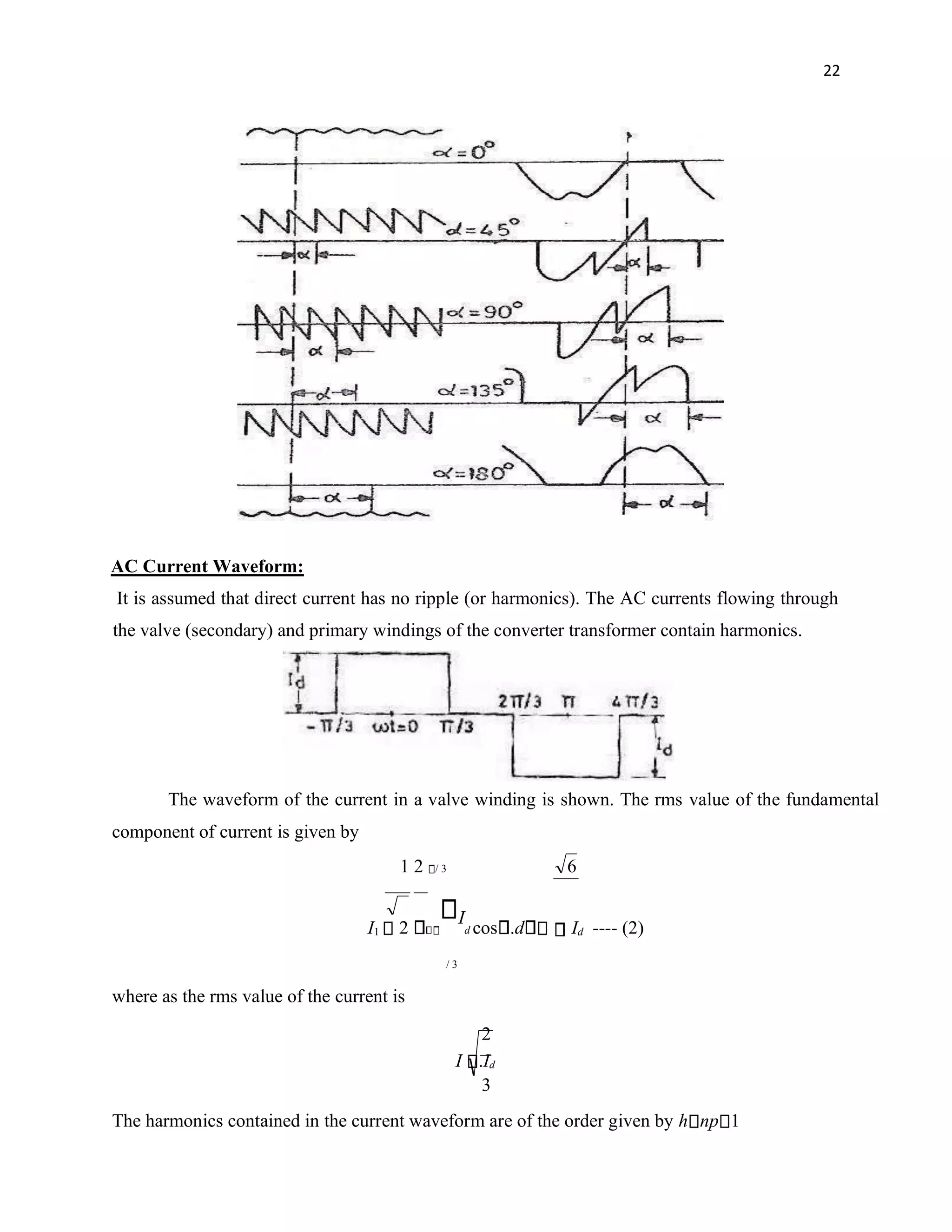 22
AC Current Waveform:
It is assumed that direct current has no ripple (or harmonics). The AC currents flowing through
the valve (secondary) and primary windings of the converter transformer contain harmonics.
The waveform of the current in a valve winding is shown. The rms value of the fundamental
component of current is given by
1 2 / 3 6
I1 2
I
d cos .d Id ---- (2)
/ 3
where as the rms value of the current is
2
I .Id
3
The harmonics contained in the current waveform are of the order given by h np 1
 