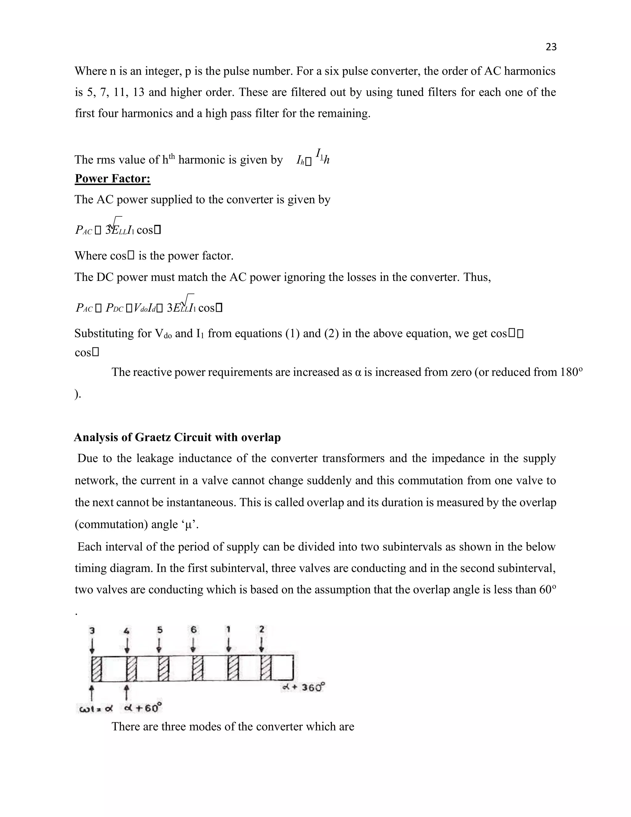 23
Where n is an integer, p is the pulse number. For a six pulse converter, the order of AC harmonics
is 5, 7, 11, 13 and higher order. These are filtered out by using tuned filters for each one of the
first four harmonics and a high pass filter for the remaining.
The rms value of hth
harmonic is given by Ih
I1
h
Power Factor:
The AC power supplied to the converter is given by
PAC 3ELLI1 cos
Where cos is the power factor.
The DC power must match the AC power ignoring the losses in the converter. Thus,
PAC PDC VdoId 3ELLI1 cos
Substituting for Vdo and I1 from equations (1) and (2) in the above equation, we get cos
cos
The reactive power requirements are increased as α is increased from zero (or reduced from 180o
).
Analysis of Graetz Circuit with overlap
Due to the leakage inductance of the converter transformers and the impedance in the supply
network, the current in a valve cannot change suddenly and this commutation from one valve to
the next cannot be instantaneous. This is called overlap and its duration is measured by the overlap
(commutation) angle ‘μ’.
Each interval of the period of supply can be divided into two subintervals as shown in the below
timing diagram. In the first subinterval, three valves are conducting and in the second subinterval,
two valves are conducting which is based on the assumption that the overlap angle is less than 60o
.
There are three modes of the converter which are
 