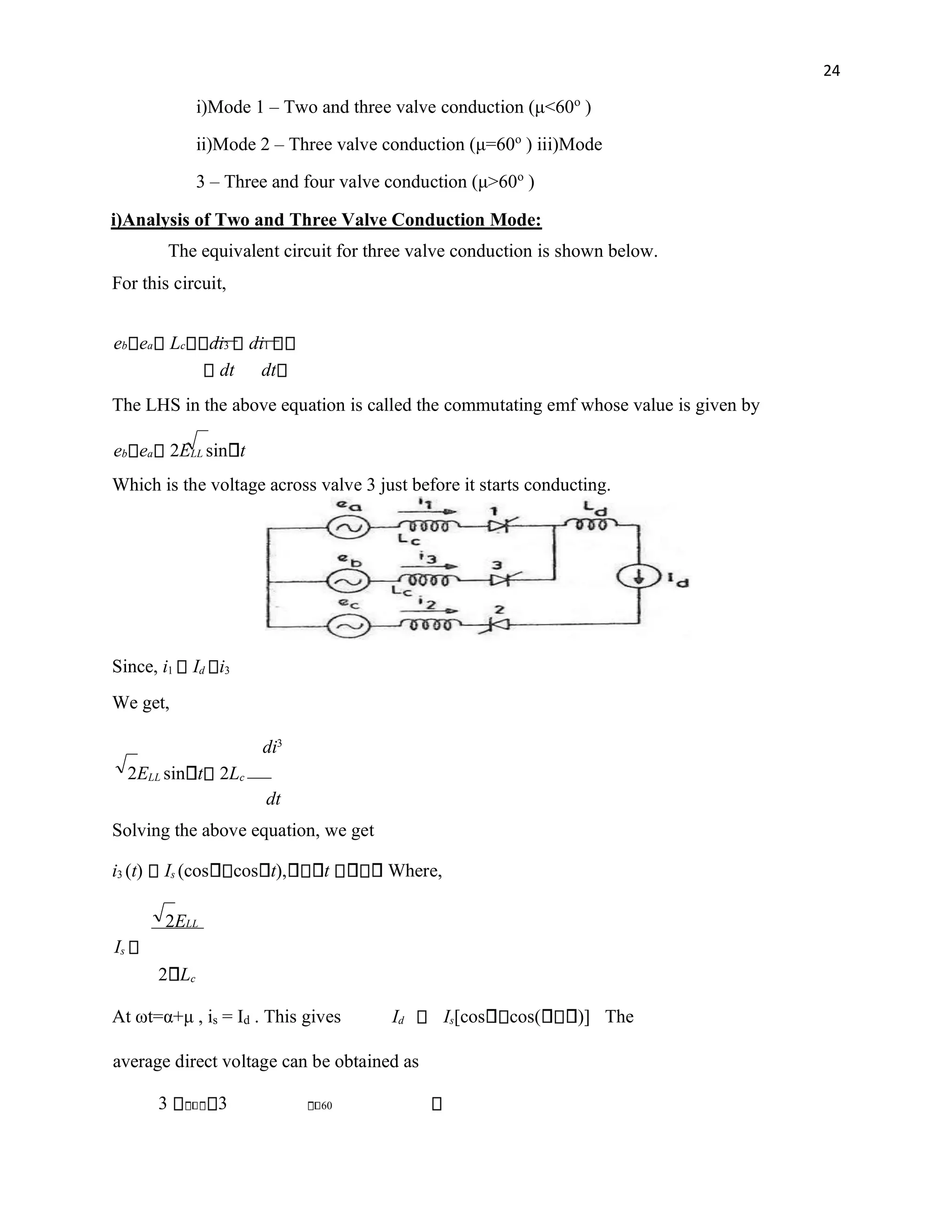 24
i)Mode 1 – Two and three valve conduction (μ<60o
)
ii)Mode 2 – Three valve conduction (μ=60o
) iii)Mode
3 – Three and four valve conduction (μ>60o
)
i)Analysis of Two and Three Valve Conduction Mode:
The equivalent circuit for three valve conduction is shown below.
For this circuit,
eb ea Lc di3 di1
dt dt
The LHS in the above equation is called the commutating emf whose value is given by
eb ea 2ELL sin t
Which is the voltage across valve 3 just before it starts conducting.
Since, i1 Id i3
We get,
di3
2ELL sin t 2Lc
dt
Solving the above equation, we get
i3 (t) Is (cos cos t), t Where,
2ELL
Is
2 Lc
At ωt=α+μ , is = Id . This gives Id Is[cos cos( )] The
average direct voltage can be obtained as
3 3 60
 