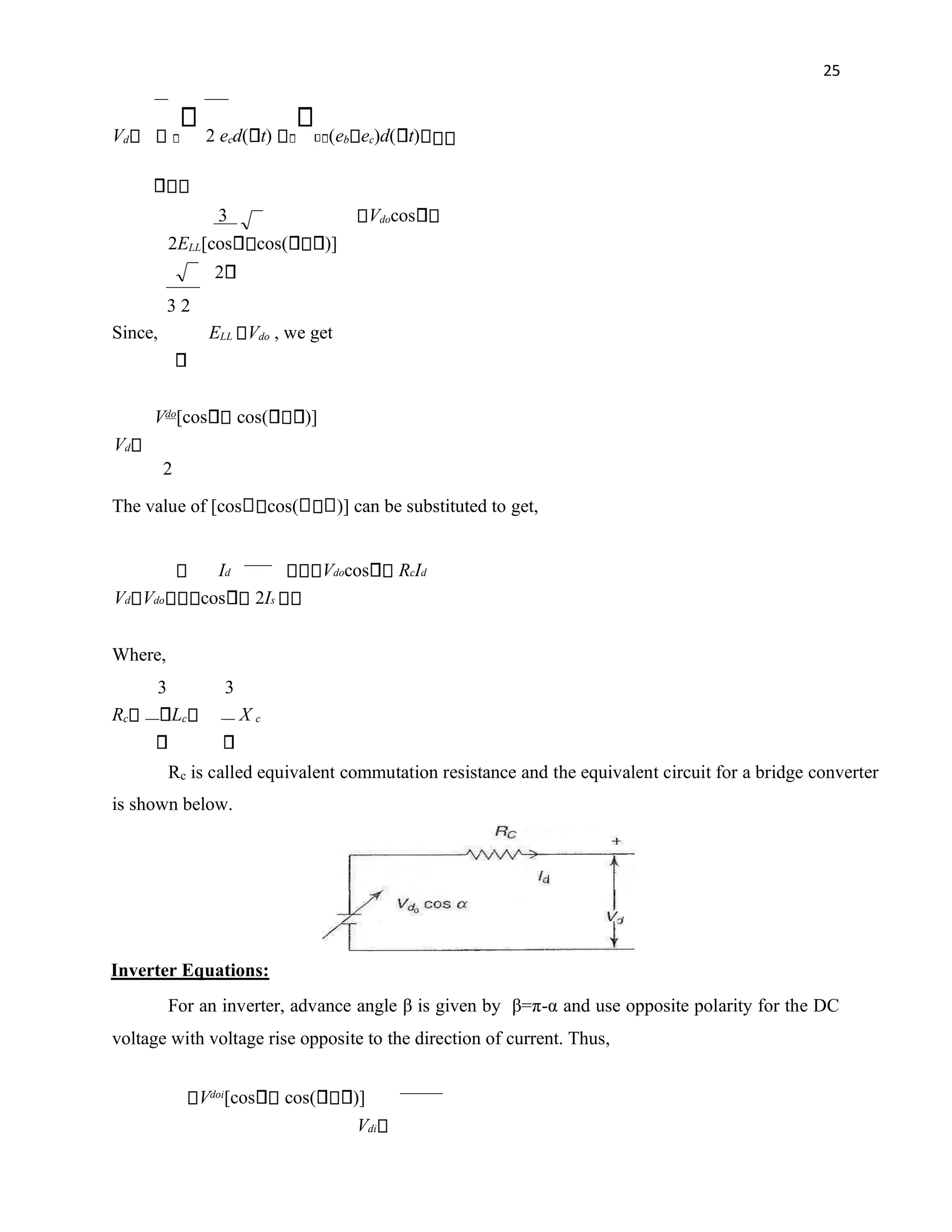 25
Vd 2 ecd( t) (eb ec)d( t)
3 Vdocos
2ELL[cos cos( )]
2
3 2
Since, ELL Vdo , we get
Vdo
[cos cos( )]
Vd
2
The value of [cos cos( )] can be substituted to get,
Vdocos RcId
Id
Vd Vdo cos 2Is
Where,
3 3
Rc Lc X c
Rc is called equivalent commutation resistance and the equivalent circuit for a bridge converter
is shown below.
Inverter Equations:
For an inverter, advance angle β is given by β=π-α and use opposite polarity for the DC
voltage with voltage rise opposite to the direction of current. Thus,
Vdoi
[cos cos( )]
Vdi
 
