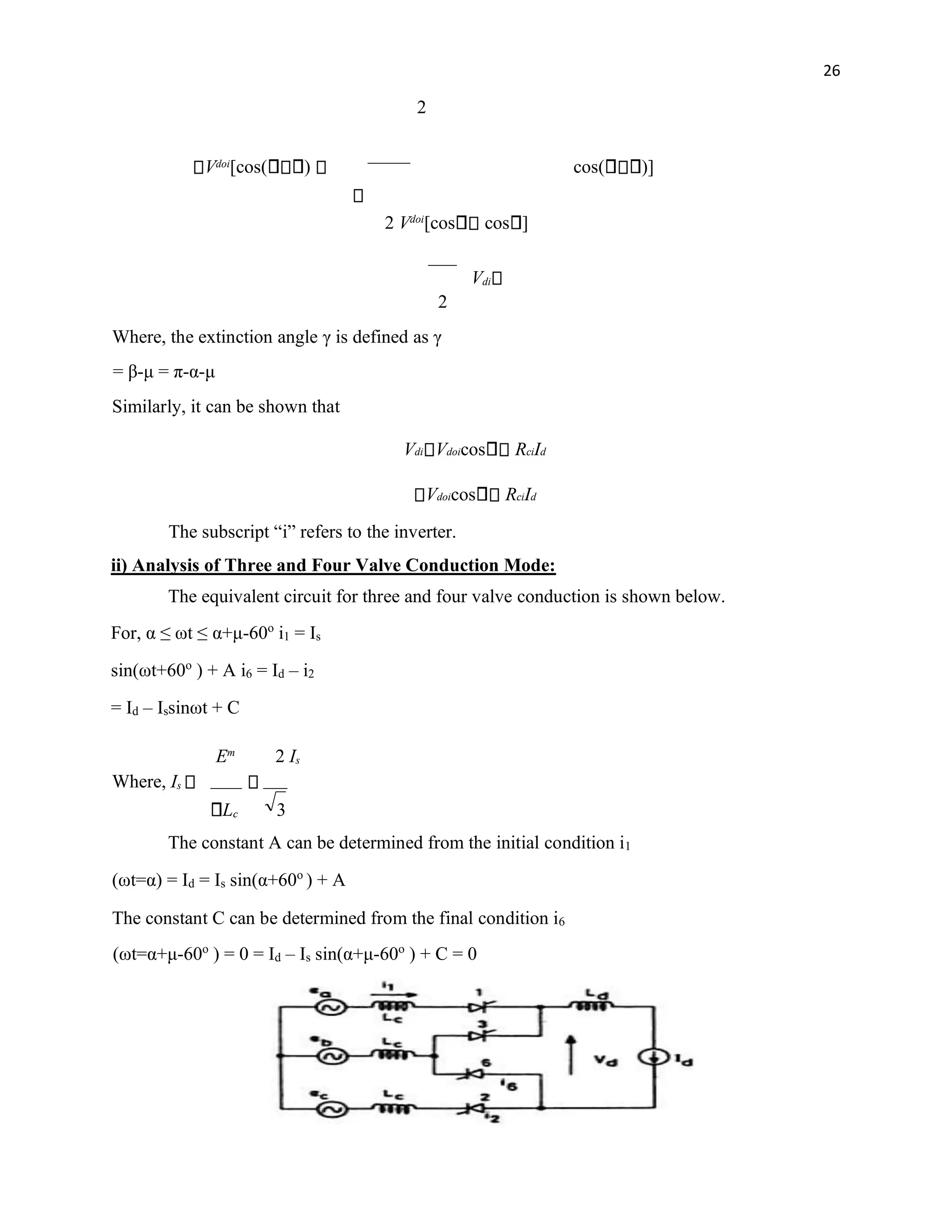 26
2
Vdoi
[cos( ) cos( )]
2 Vdoi
[cos cos ]
Vdi
2
Where, the extinction angle γ is defined as γ
= β-μ = π-α-μ
Similarly, it can be shown that
Vdi Vdoicos RciId
Vdoicos RciId
The subscript “i” refers to the inverter.
ii) Analysis of Three and Four Valve Conduction Mode:
The equivalent circuit for three and four valve conduction is shown below.
For, α ≤ ωt ≤ α+μ-60o
i1 = Is
sin(ωt+60o
) + A i6 = Id – i2
= Id – Issinωt + C
Em
2 Is
Where, Is
Lc 3
The constant A can be determined from the initial condition i1
(ωt=α) = Id = Is sin(α+60o
) + A
The constant C can be determined from the final condition i6
(ωt=α+μ-60o
) = 0 = Id – Is sin(α+μ-60o
) + C = 0
 