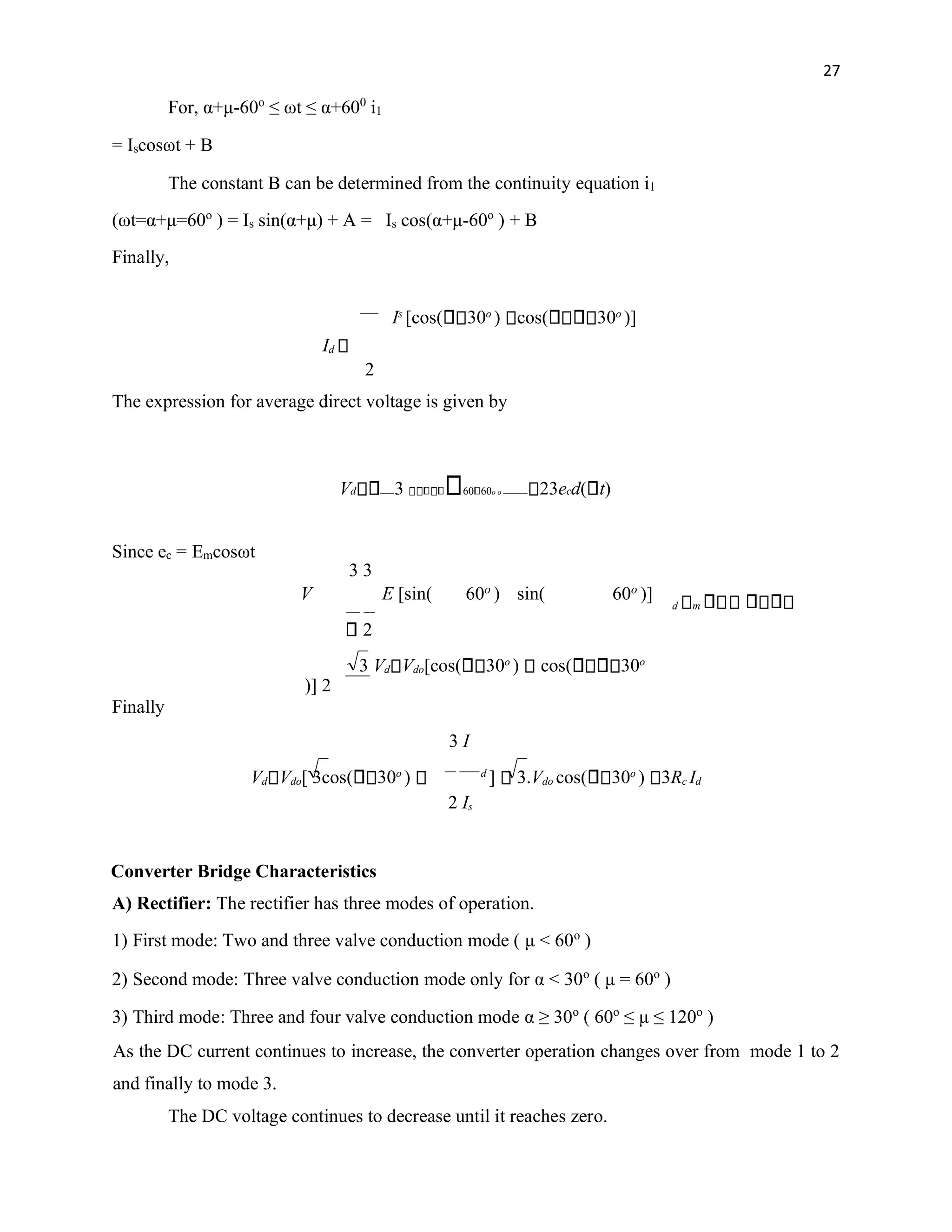 27
For, α+μ-60o
≤ ωt ≤ α+600
i1
= Iscosωt + B
The constant B can be determined from the continuity equation i1
(ωt=α+μ=60o
) = Is sin(α+μ) + A = Is cos(α+μ-60o
) + B
Finally,
Is
[cos( 30o
) cos( 30o
)]
Id
2
The expression for average direct voltage is given by
Vd 3 60 60o o 23ecd( t)
d m
2
3 Vd Vdo[cos( 30o
) cos( 30o
)] 2
Finally
3 I
Vd Vdo[ 3cos( 30o
) d
] 3.Vdo cos( 30o
) 3Rc Id
2 Is
Converter Bridge Characteristics
A) Rectifier: The rectifier has three modes of operation.
1) First mode: Two and three valve conduction mode ( μ < 60o
)
2) Second mode: Three valve conduction mode only for α < 30o
( μ = 60o
)
3) Third mode: Three and four valve conduction mode α ≥ 30o
( 60o
≤ μ ≤ 120o
)
As the DC current continues to increase, the converter operation changes over from mode 1 to 2
and finally to mode 3.
The DC voltage continues to decrease until it reaches zero.
Since ec = Emcosωt
3 3
V E [sin( 60o
) sin( 60o
)]
 