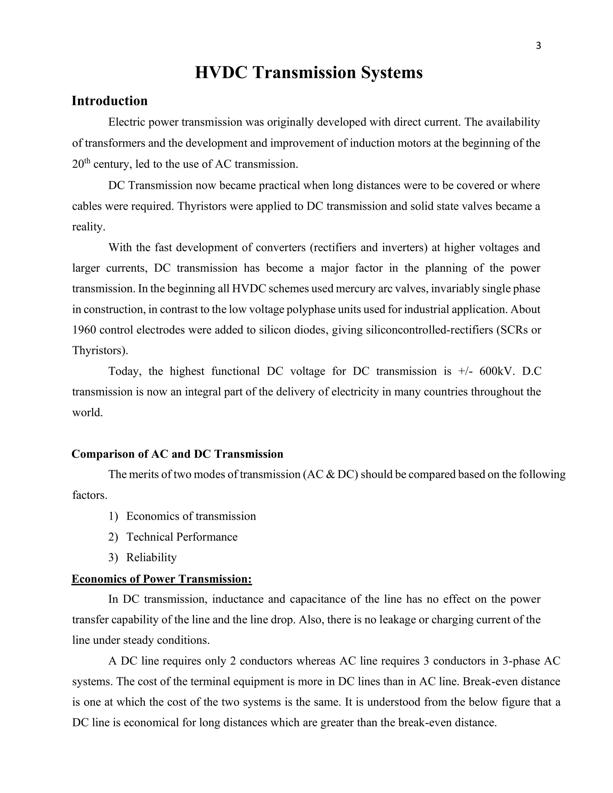 3
HVDC Transmission Systems
Introduction
Electric power transmission was originally developed with direct current. The availability
of transformers and the development and improvement of induction motors at the beginning of the
20th
century, led to the use of AC transmission.
DC Transmission now became practical when long distances were to be covered or where
cables were required. Thyristors were applied to DC transmission and solid state valves became a
reality.
With the fast development of converters (rectifiers and inverters) at higher voltages and
larger currents, DC transmission has become a major factor in the planning of the power
transmission. In the beginning all HVDC schemes used mercury arc valves, invariably single phase
in construction, in contrast to the low voltage polyphase units used for industrial application. About
1960 control electrodes were added to silicon diodes, giving siliconcontrolled-rectifiers (SCRs or
Thyristors).
Today, the highest functional DC voltage for DC transmission is +/- 600kV. D.C
transmission is now an integral part of the delivery of electricity in many countries throughout the
world.
Comparison of AC and DC Transmission
The merits of two modes of transmission (AC & DC) should be compared based on the following
factors.
1) Economics of transmission
2) Technical Performance
3) Reliability
Economics of Power Transmission:
In DC transmission, inductance and capacitance of the line has no effect on the power
transfer capability of the line and the line drop. Also, there is no leakage or charging current of the
line under steady conditions.
A DC line requires only 2 conductors whereas AC line requires 3 conductors in 3-phase AC
systems. The cost of the terminal equipment is more in DC lines than in AC line. Break-even distance
is one at which the cost of the two systems is the same. It is understood from the below figure that a
DC line is economical for long distances which are greater than the break-even distance.
 