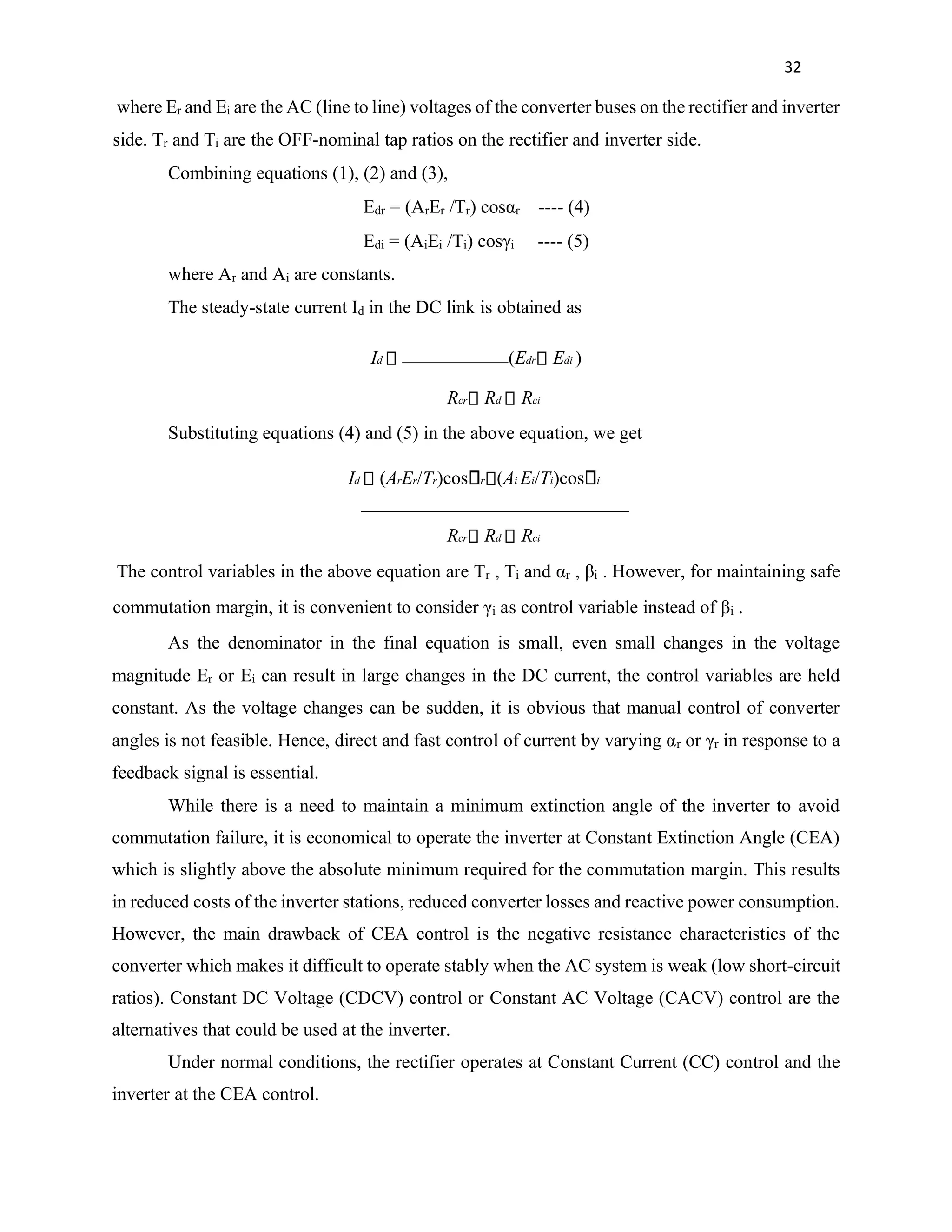 32
where Er and Ei are the AC (line to line) voltages of the converter buses on the rectifier and inverter
side. Tr and Ti are the OFF-nominal tap ratios on the rectifier and inverter side.
Combining equations (1), (2) and (3),
Edr = (ArEr /Tr) cosαr ---- (4)
Edi = (AiEi /Ti) cosγi ---- (5)
where Ar and Ai are constants.
The steady-state current Id in the DC link is obtained as
Id (Edr Edi )
Rcr Rd Rci
Substituting equations (4) and (5) in the above equation, we get
Id (ArEr/Tr)cos r (Ai Ei/Ti)cos i
Rcr Rd Rci
The control variables in the above equation are Tr , Ti and αr , βi . However, for maintaining safe
commutation margin, it is convenient to consider γi as control variable instead of βi .
As the denominator in the final equation is small, even small changes in the voltage
magnitude Er or Ei can result in large changes in the DC current, the control variables are held
constant. As the voltage changes can be sudden, it is obvious that manual control of converter
angles is not feasible. Hence, direct and fast control of current by varying αr or γr in response to a
feedback signal is essential.
While there is a need to maintain a minimum extinction angle of the inverter to avoid
commutation failure, it is economical to operate the inverter at Constant Extinction Angle (CEA)
which is slightly above the absolute minimum required for the commutation margin. This results
in reduced costs of the inverter stations, reduced converter losses and reactive power consumption.
However, the main drawback of CEA control is the negative resistance characteristics of the
converter which makes it difficult to operate stably when the AC system is weak (low short-circuit
ratios). Constant DC Voltage (CDCV) control or Constant AC Voltage (CACV) control are the
alternatives that could be used at the inverter.
Under normal conditions, the rectifier operates at Constant Current (CC) control and the
inverter at the CEA control.
 