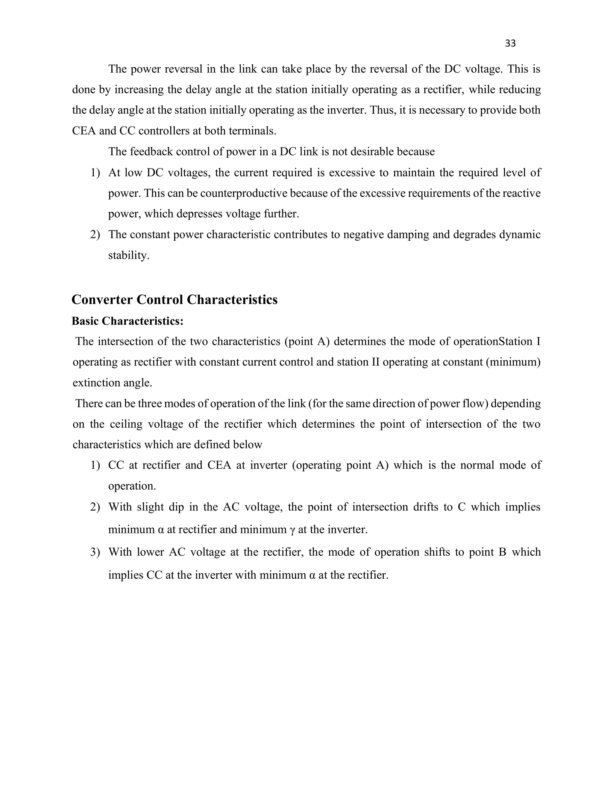 33
The power reversal in the link can take place by the reversal of the DC voltage. This is
done by increasing the delay angle at the station initially operating as a rectifier, while reducing
the delay angle at the station initially operating as the inverter. Thus, it is necessary to provide both
CEA and CC controllers at both terminals.
The feedback control of power in a DC link is not desirable because
1) At low DC voltages, the current required is excessive to maintain the required level of
power. This can be counterproductive because of the excessive requirements of the reactive
power, which depresses voltage further.
2) The constant power characteristic contributes to negative damping and degrades dynamic
stability.
Converter Control Characteristics
Basic Characteristics:
The intersection of the two characteristics (point A) determines the mode of operationStation I
operating as rectifier with constant current control and station II operating at constant (minimum)
extinction angle.
There can be three modes of operation of the link (for the same direction of power flow) depending
on the ceiling voltage of the rectifier which determines the point of intersection of the two
characteristics which are defined below
1) CC at rectifier and CEA at inverter (operating point A) which is the normal mode of
operation.
2) With slight dip in the AC voltage, the point of intersection drifts to C which implies
minimum α at rectifier and minimum γ at the inverter.
3) With lower AC voltage at the rectifier, the mode of operation shifts to point B which
implies CC at the inverter with minimum α at the rectifier.
 