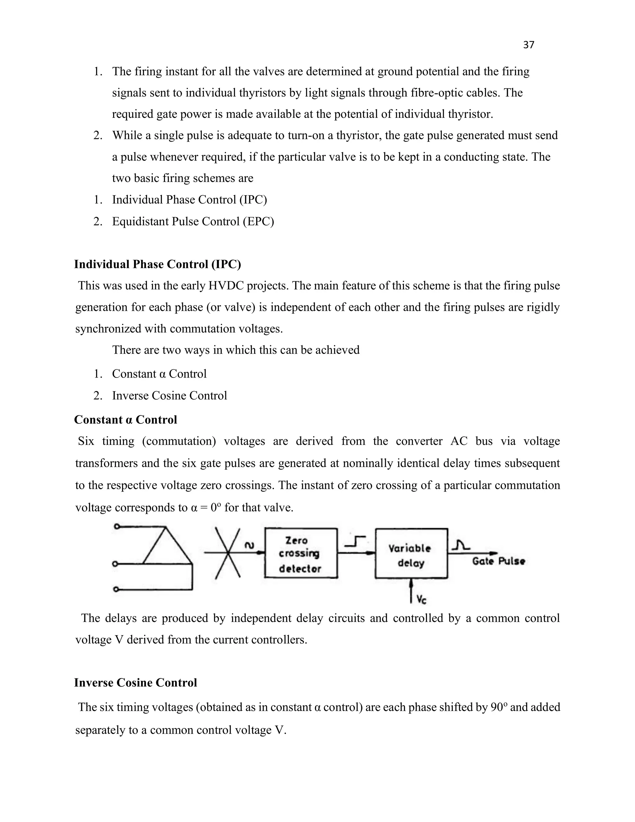 37
1. The firing instant for all the valves are determined at ground potential and the firing
signals sent to individual thyristors by light signals through fibre-optic cables. The
required gate power is made available at the potential of individual thyristor.
2. While a single pulse is adequate to turn-on a thyristor, the gate pulse generated must send
a pulse whenever required, if the particular valve is to be kept in a conducting state. The
two basic firing schemes are
1. Individual Phase Control (IPC)
2. Equidistant Pulse Control (EPC)
Individual Phase Control (IPC)
This was used in the early HVDC projects. The main feature of this scheme is that the firing pulse
generation for each phase (or valve) is independent of each other and the firing pulses are rigidly
synchronized with commutation voltages.
There are two ways in which this can be achieved
1. Constant α Control
2. Inverse Cosine Control
Constant α Control
Six timing (commutation) voltages are derived from the converter AC bus via voltage
transformers and the six gate pulses are generated at nominally identical delay times subsequent
to the respective voltage zero crossings. The instant of zero crossing of a particular commutation
voltage corresponds to α = 0o
for that valve.
The delays are produced by independent delay circuits and controlled by a common control
voltage V derived from the current controllers.
Inverse Cosine Control
The six timing voltages (obtained as in constant α control) are each phase shifted by 90o
and added
separately to a common control voltage V.
 