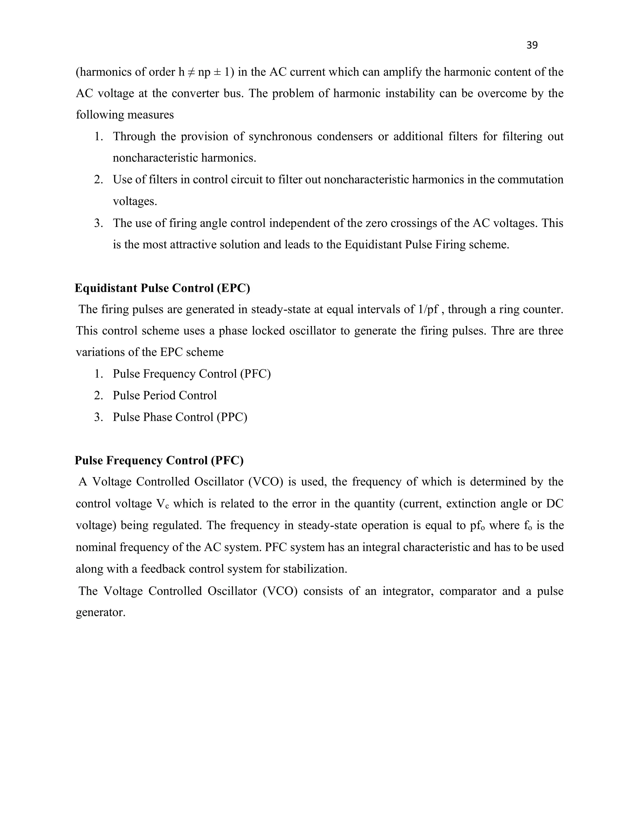 39
(harmonics of order h ≠ np ± 1) in the AC current which can amplify the harmonic content of the
AC voltage at the converter bus. The problem of harmonic instability can be overcome by the
following measures
1. Through the provision of synchronous condensers or additional filters for filtering out
noncharacteristic harmonics.
2. Use of filters in control circuit to filter out noncharacteristic harmonics in the commutation
voltages.
3. The use of firing angle control independent of the zero crossings of the AC voltages. This
is the most attractive solution and leads to the Equidistant Pulse Firing scheme.
Equidistant Pulse Control (EPC)
The firing pulses are generated in steady-state at equal intervals of 1/pf , through a ring counter.
This control scheme uses a phase locked oscillator to generate the firing pulses. Thre are three
variations of the EPC scheme
1. Pulse Frequency Control (PFC)
2. Pulse Period Control
3. Pulse Phase Control (PPC)
Pulse Frequency Control (PFC)
A Voltage Controlled Oscillator (VCO) is used, the frequency of which is determined by the
control voltage Vc which is related to the error in the quantity (current, extinction angle or DC
voltage) being regulated. The frequency in steady-state operation is equal to pfo where fo is the
nominal frequency of the AC system. PFC system has an integral characteristic and has to be used
along with a feedback control system for stabilization.
The Voltage Controlled Oscillator (VCO) consists of an integrator, comparator and a pulse
generator.
 