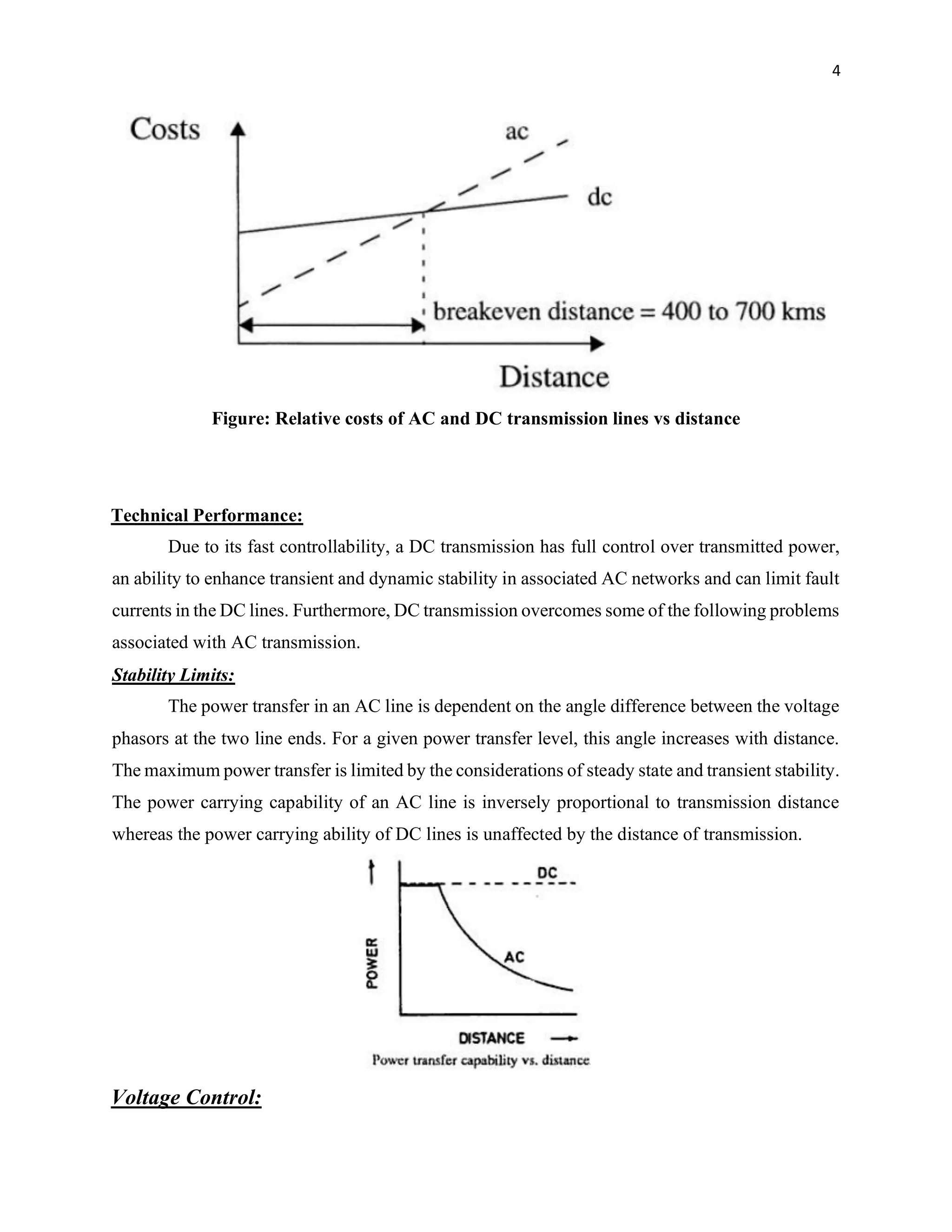 4
Figure: Relative costs of AC and DC transmission lines vs distance
Technical Performance:
Due to its fast controllability, a DC transmission has full control over transmitted power,
an ability to enhance transient and dynamic stability in associated AC networks and can limit fault
currents in the DC lines. Furthermore, DC transmission overcomes some of the following problems
associated with AC transmission.
Stability Limits:
The power transfer in an AC line is dependent on the angle difference between the voltage
phasors at the two line ends. For a given power transfer level, this angle increases with distance.
The maximum power transfer is limited by the considerations of steady state and transient stability.
The power carrying capability of an AC line is inversely proportional to transmission distance
whereas the power carrying ability of DC lines is unaffected by the distance of transmission.
Voltage Control:
 