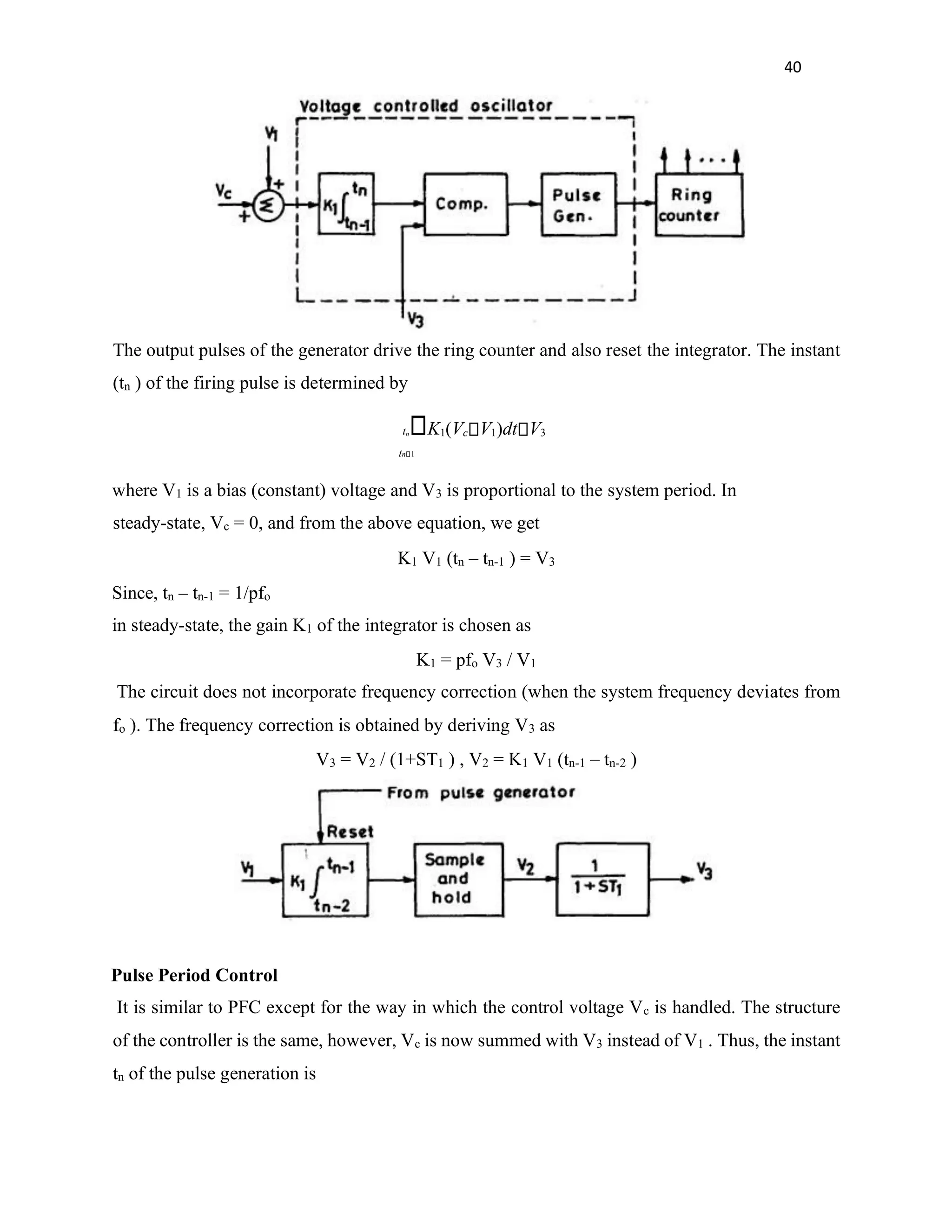 40
The output pulses of the generator drive the ring counter and also reset the integrator. The instant
(tn ) of the firing pulse is determined by
tn K1(Vc V1)dt V3
tn 1
where V1 is a bias (constant) voltage and V3 is proportional to the system period. In
steady-state, Vc = 0, and from the above equation, we get
K1 V1 (tn – tn-1 ) = V3
Since, tn – tn-1 = 1/pfo
in steady-state, the gain K1 of the integrator is chosen as
K1 = pfo V3 / V1
The circuit does not incorporate frequency correction (when the system frequency deviates from
fo ). The frequency correction is obtained by deriving V3 as
V3 = V2 / (1+ST1 ) , V2 = K1 V1 (tn-1 – tn-2 )
Pulse Period Control
It is similar to PFC except for the way in which the control voltage Vc is handled. The structure
of the controller is the same, however, Vc is now summed with V3 instead of V1 . Thus, the instant
tn of the pulse generation is
 