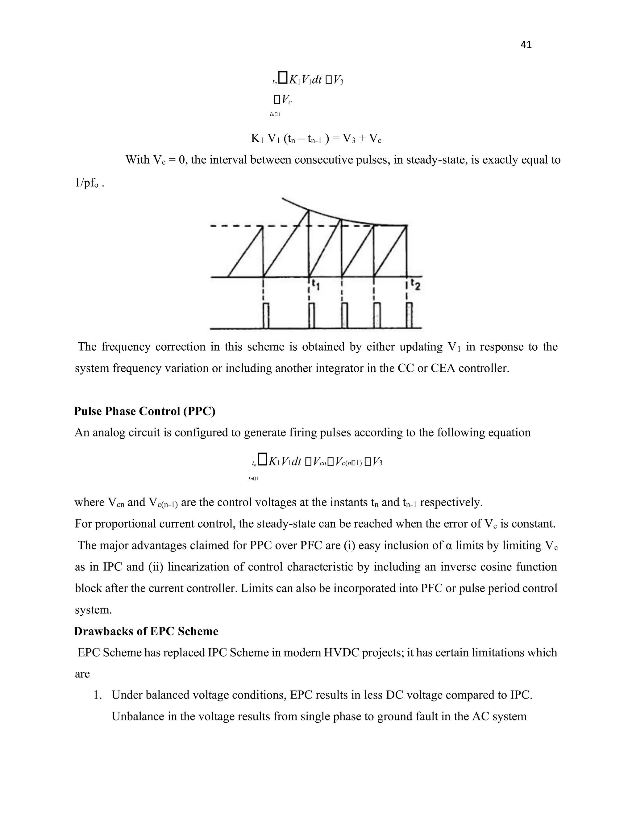41
tn K1V1dt V3
Vc
tn 1
K1 V1 (tn – tn-1 ) = V3 + Vc
With Vc = 0, the interval between consecutive pulses, in steady-state, is exactly equal to
1/pfo .
The frequency correction in this scheme is obtained by either updating V1 in response to the
system frequency variation or including another integrator in the CC or CEA controller.
Pulse Phase Control (PPC)
An analog circuit is configured to generate firing pulses according to the following equation
tn K1V1dt Vcn Vc(n 1) V3
tn 1
where Vcn and Vc(n-1) are the control voltages at the instants tn and tn-1 respectively.
For proportional current control, the steady-state can be reached when the error of Vc is constant.
The major advantages claimed for PPC over PFC are (i) easy inclusion of α limits by limiting Vc
as in IPC and (ii) linearization of control characteristic by including an inverse cosine function
block after the current controller. Limits can also be incorporated into PFC or pulse period control
system.
Drawbacks of EPC Scheme
EPC Scheme has replaced IPC Scheme in modern HVDC projects; it has certain limitations which
are
1. Under balanced voltage conditions, EPC results in less DC voltage compared to IPC.
Unbalance in the voltage results from single phase to ground fault in the AC system
 