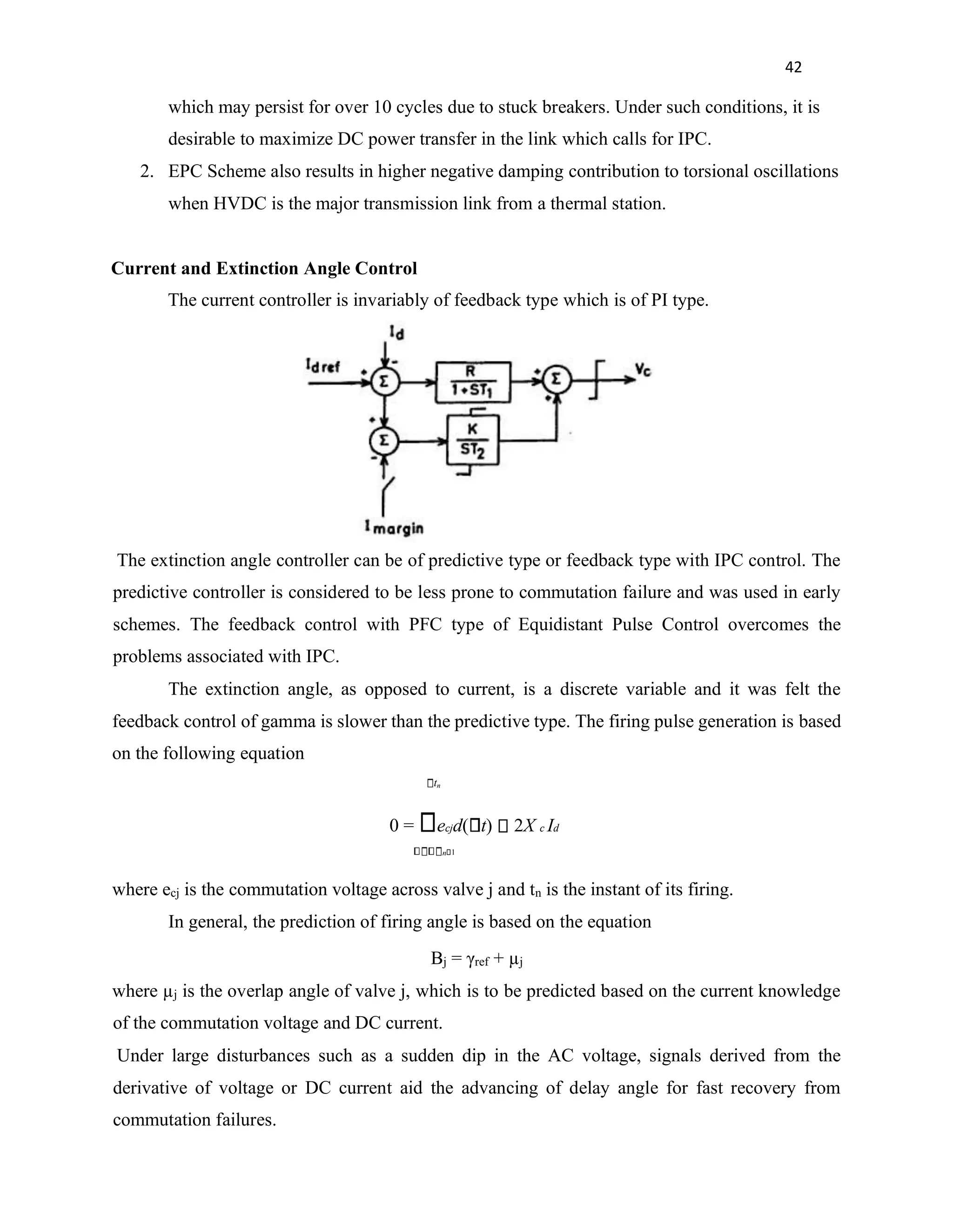 42
which may persist for over 10 cycles due to stuck breakers. Under such conditions, it is
desirable to maximize DC power transfer in the link which calls for IPC.
2. EPC Scheme also results in higher negative damping contribution to torsional oscillations
when HVDC is the major transmission link from a thermal station.
Current and Extinction Angle Control
The current controller is invariably of feedback type which is of PI type.
The extinction angle controller can be of predictive type or feedback type with IPC control. The
predictive controller is considered to be less prone to commutation failure and was used in early
schemes. The feedback control with PFC type of Equidistant Pulse Control overcomes the
problems associated with IPC.
The extinction angle, as opposed to current, is a discrete variable and it was felt the
feedback control of gamma is slower than the predictive type. The firing pulse generation is based
on the following equation
tn
0 = ecjd( t) 2X c Id
n 1
where ecj is the commutation voltage across valve j and tn is the instant of its firing.
In general, the prediction of firing angle is based on the equation
Βj = γref + µj
where µj is the overlap angle of valve j, which is to be predicted based on the current knowledge
of the commutation voltage and DC current.
Under large disturbances such as a sudden dip in the AC voltage, signals derived from the
derivative of voltage or DC current aid the advancing of delay angle for fast recovery from
commutation failures.
 