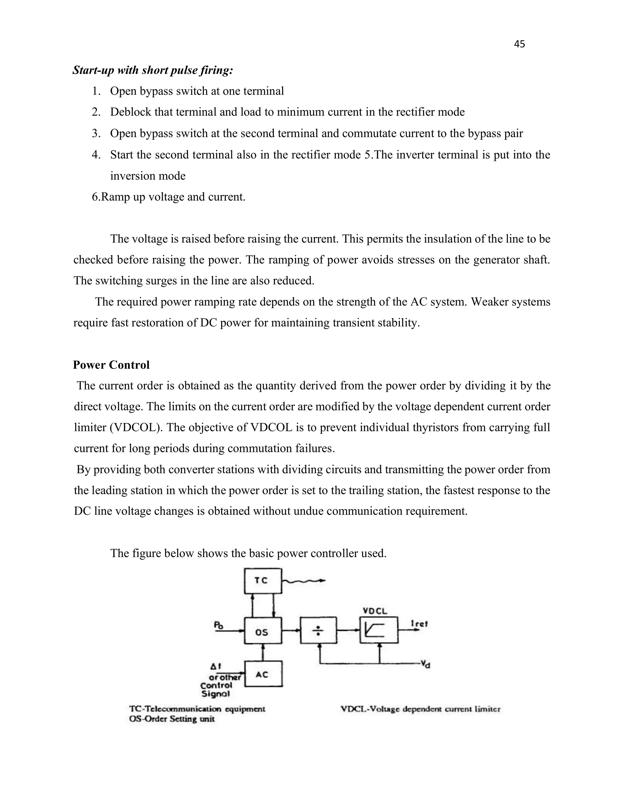45
Start-up with short pulse firing:
1. Open bypass switch at one terminal
2. Deblock that terminal and load to minimum current in the rectifier mode
3. Open bypass switch at the second terminal and commutate current to the bypass pair
4. Start the second terminal also in the rectifier mode 5.The inverter terminal is put into the
inversion mode
6.Ramp up voltage and current.
The voltage is raised before raising the current. This permits the insulation of the line to be
checked before raising the power. The ramping of power avoids stresses on the generator shaft.
The switching surges in the line are also reduced.
The required power ramping rate depends on the strength of the AC system. Weaker systems
require fast restoration of DC power for maintaining transient stability.
Power Control
The current order is obtained as the quantity derived from the power order by dividing it by the
direct voltage. The limits on the current order are modified by the voltage dependent current order
limiter (VDCOL). The objective of VDCOL is to prevent individual thyristors from carrying full
current for long periods during commutation failures.
By providing both converter stations with dividing circuits and transmitting the power order from
the leading station in which the power order is set to the trailing station, the fastest response to the
DC line voltage changes is obtained without undue communication requirement.
The figure below shows the basic power controller used.
 