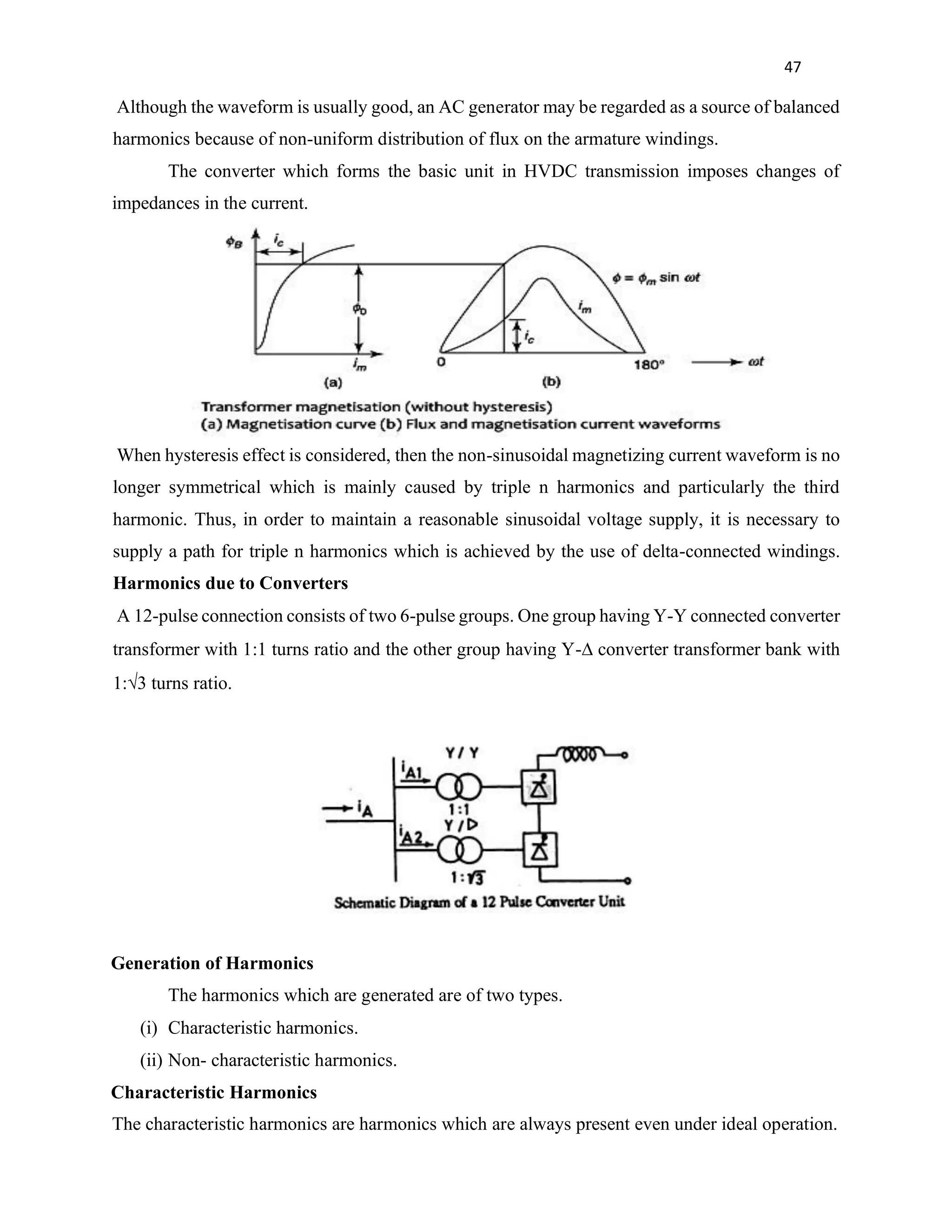 47
Although the waveform is usually good, an AC generator may be regarded as a source of balanced
harmonics because of non-uniform distribution of flux on the armature windings.
The converter which forms the basic unit in HVDC transmission imposes changes of
impedances in the current.
When hysteresis effect is considered, then the non-sinusoidal magnetizing current waveform is no
longer symmetrical which is mainly caused by triple n harmonics and particularly the third
harmonic. Thus, in order to maintain a reasonable sinusoidal voltage supply, it is necessary to
supply a path for triple n harmonics which is achieved by the use of delta-connected windings.
Harmonics due to Converters
A 12-pulse connection consists of two 6-pulse groups. One group having Y-Y connected converter
transformer with 1:1 turns ratio and the other group having Y-∆ converter transformer bank with
1:√3 turns ratio.
Generation of Harmonics
The harmonics which are generated are of two types.
(i) Characteristic harmonics.
(ii) Non- characteristic harmonics.
Characteristic Harmonics
The characteristic harmonics are harmonics which are always present even under ideal operation.
 