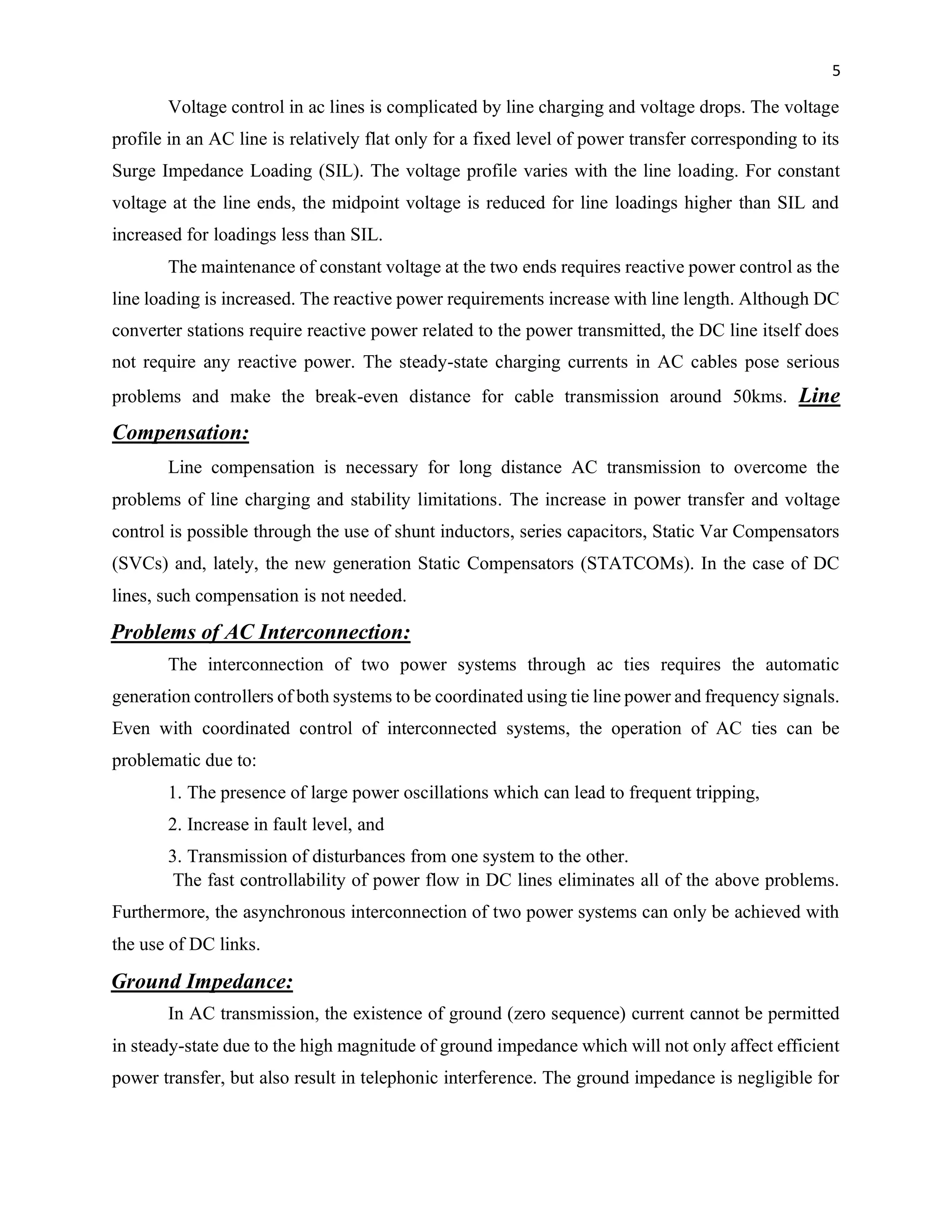 5
Voltage control in ac lines is complicated by line charging and voltage drops. The voltage
profile in an AC line is relatively flat only for a fixed level of power transfer corresponding to its
Surge Impedance Loading (SIL). The voltage profile varies with the line loading. For constant
voltage at the line ends, the midpoint voltage is reduced for line loadings higher than SIL and
increased for loadings less than SIL.
The maintenance of constant voltage at the two ends requires reactive power control as the
line loading is increased. The reactive power requirements increase with line length. Although DC
converter stations require reactive power related to the power transmitted, the DC line itself does
not require any reactive power. The steady-state charging currents in AC cables pose serious
problems and make the break-even distance for cable transmission around 50kms. Line
Compensation:
Line compensation is necessary for long distance AC transmission to overcome the
problems of line charging and stability limitations. The increase in power transfer and voltage
control is possible through the use of shunt inductors, series capacitors, Static Var Compensators
(SVCs) and, lately, the new generation Static Compensators (STATCOMs). In the case of DC
lines, such compensation is not needed.
Problems of AC Interconnection:
The interconnection of two power systems through ac ties requires the automatic
generation controllers of both systems to be coordinated using tie line power and frequency signals.
Even with coordinated control of interconnected systems, the operation of AC ties can be
problematic due to:
1. The presence of large power oscillations which can lead to frequent tripping,
2. Increase in fault level, and
3. Transmission of disturbances from one system to the other.
The fast controllability of power flow in DC lines eliminates all of the above problems.
Furthermore, the asynchronous interconnection of two power systems can only be achieved with
the use of DC links.
Ground Impedance:
In AC transmission, the existence of ground (zero sequence) current cannot be permitted
in steady-state due to the high magnitude of ground impedance which will not only affect efficient
power transfer, but also result in telephonic interference. The ground impedance is negligible for
 