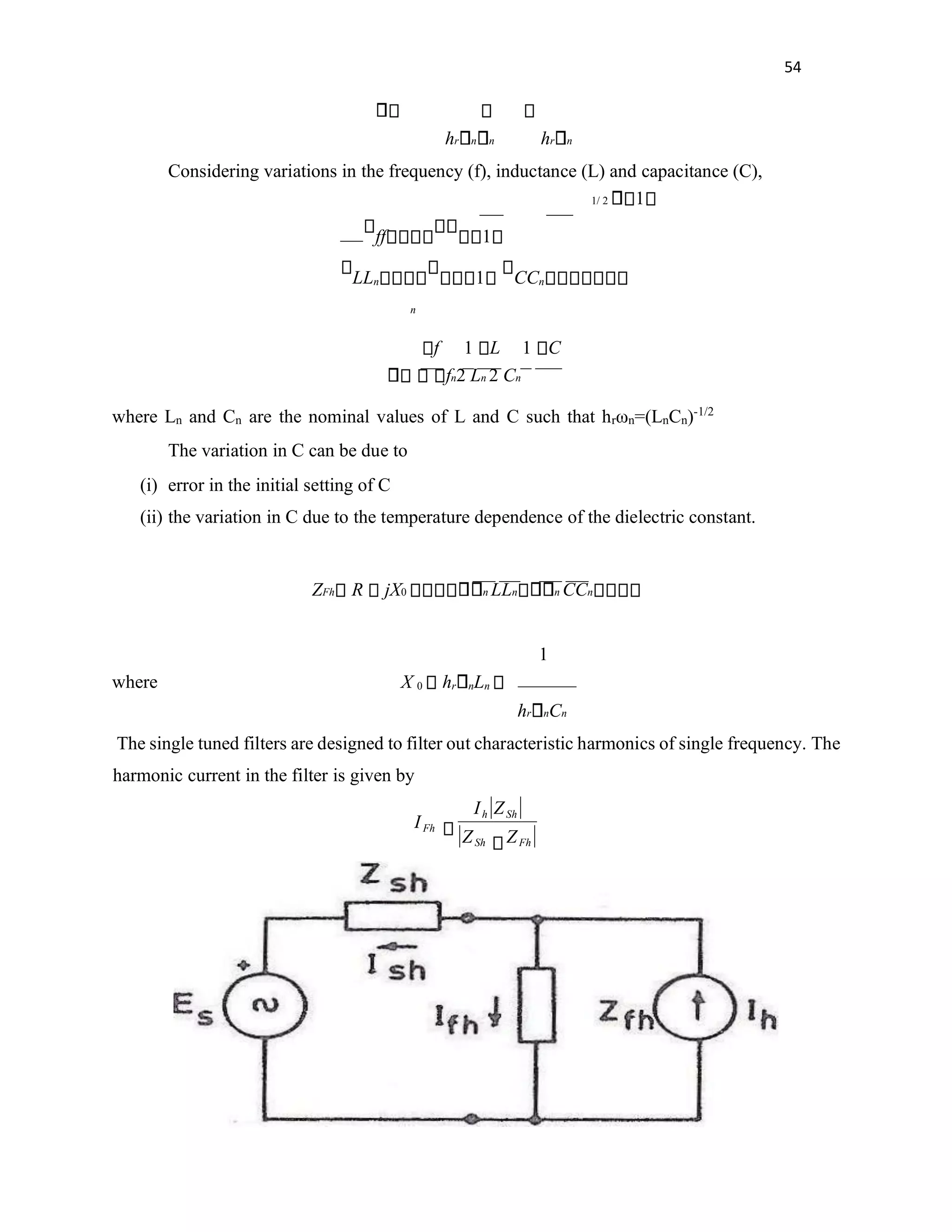 54
hr n n hr n
Considering variations in the frequency (f), inductance (L) and capacitance (C),
1/ 2 1
ff 1
LLn 1 CCn
n
f 1 L 1 C
fn2 Ln 2 Cn
where Ln and Cn are the nominal values of L and C such that hrωn=(LnCn)-1/2
The variation in C can be due to
(i) error in the initial setting of C
(ii) the variation in C due to the temperature dependence of the dielectric constant.
ZFh R jX0 n LLn n CCn
1
where X 0 hr nLn
hr nCn
The single tuned filters are designed to filter out characteristic harmonics of single frequency. The
harmonic current in the filter is given by
Fh
Sh
Sh
h
Fh
Z
Z
Z
I
I
 