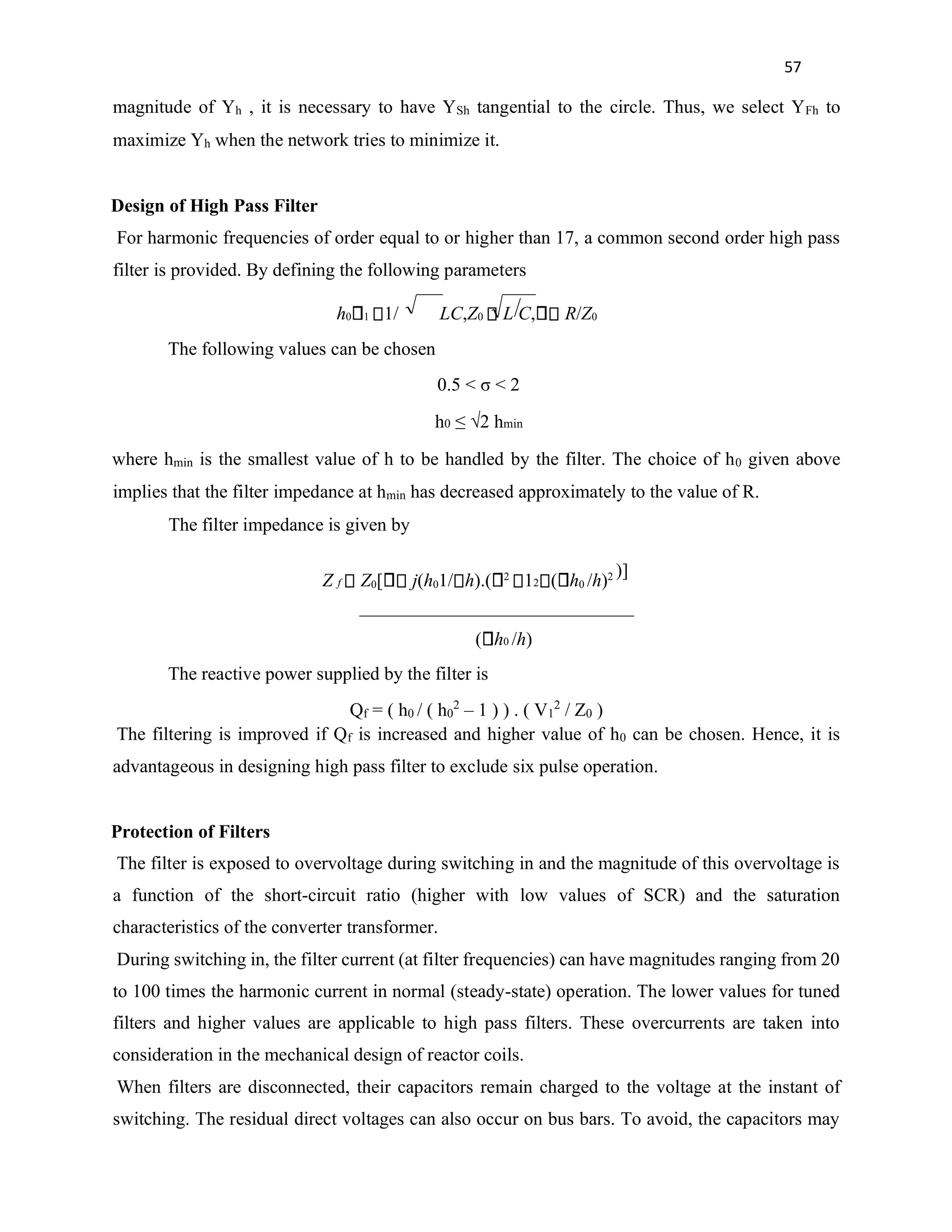 57
magnitude of Yh , it is necessary to have YSh tangential to the circle. Thus, we select YFh to
maximize Yh when the network tries to minimize it.
Design of High Pass Filter
For harmonic frequencies of order equal to or higher than 17, a common second order high pass
filter is provided. By defining the following parameters
h0 1 1/ LC,Z0 L C, R/Z0
The following values can be chosen
0.5 < σ < 2
h0 ≤ √2 hmin
where hmin is the smallest value of h to be handled by the filter. The choice of h0 given above
implies that the filter impedance at hmin has decreased approximately to the value of R.
The filter impedance is given by
Z f Z0[ j(h01/ h).( 2
12 ( h0 /h)2 )]
( h0 /h)
The reactive power supplied by the filter is
Qf = ( h0 / ( h0
2
– 1 ) ) . ( V1
2
/ Z0 )
The filtering is improved if Qf is increased and higher value of h0 can be chosen. Hence, it is
advantageous in designing high pass filter to exclude six pulse operation.
Protection of Filters
The filter is exposed to overvoltage during switching in and the magnitude of this overvoltage is
a function of the short-circuit ratio (higher with low values of SCR) and the saturation
characteristics of the converter transformer.
During switching in, the filter current (at filter frequencies) can have magnitudes ranging from 20
to 100 times the harmonic current in normal (steady-state) operation. The lower values for tuned
filters and higher values are applicable to high pass filters. These overcurrents are taken into
consideration in the mechanical design of reactor coils.
When filters are disconnected, their capacitors remain charged to the voltage at the instant of
switching. The residual direct voltages can also occur on bus bars. To avoid, the capacitors may
 