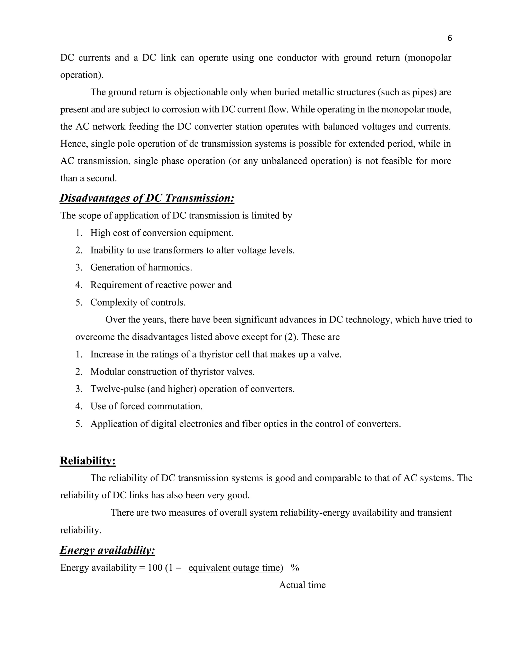 6
DC currents and a DC link can operate using one conductor with ground return (monopolar
operation).
The ground return is objectionable only when buried metallic structures (such as pipes) are
present and are subject to corrosion with DC current flow. While operating in the monopolar mode,
the AC network feeding the DC converter station operates with balanced voltages and currents.
Hence, single pole operation of dc transmission systems is possible for extended period, while in
AC transmission, single phase operation (or any unbalanced operation) is not feasible for more
than a second.
Disadvantages of DC Transmission:
The scope of application of DC transmission is limited by
1. High cost of conversion equipment.
2. Inability to use transformers to alter voltage levels.
3. Generation of harmonics.
4. Requirement of reactive power and
5. Complexity of controls.
Over the years, there have been significant advances in DC technology, which have tried to
overcome the disadvantages listed above except for (2). These are
1. Increase in the ratings of a thyristor cell that makes up a valve.
2. Modular construction of thyristor valves.
3. Twelve-pulse (and higher) operation of converters.
4. Use of forced commutation.
5. Application of digital electronics and fiber optics in the control of converters.
Reliability:
The reliability of DC transmission systems is good and comparable to that of AC systems. The
reliability of DC links has also been very good.
There are two measures of overall system reliability-energy availability and transient
reliability.
Energy availability:
Energy availability = 100 (1 – equivalent outage time) %
Actual time
 