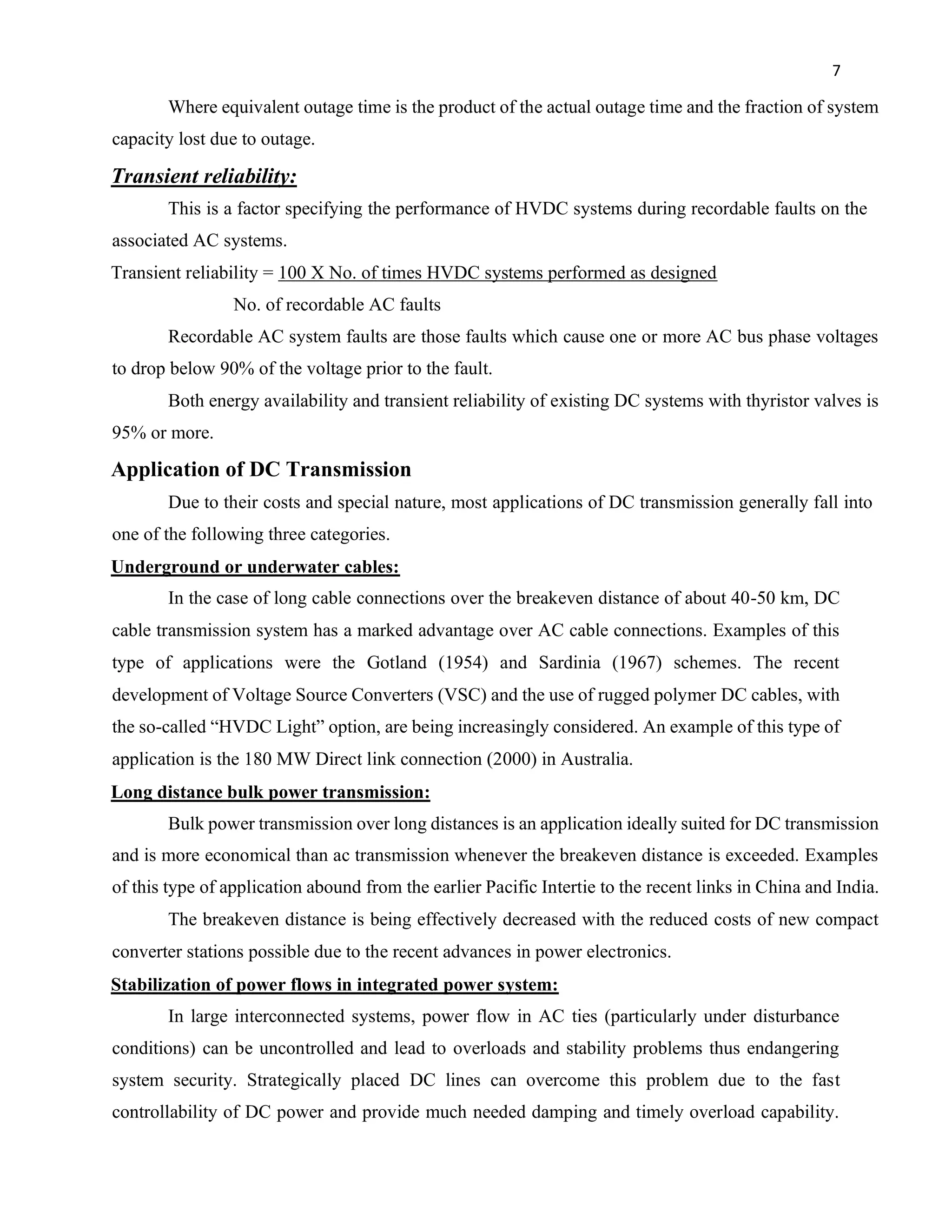 7
Where equivalent outage time is the product of the actual outage time and the fraction of system
capacity lost due to outage.
Transient reliability:
This is a factor specifying the performance of HVDC systems during recordable faults on the
associated AC systems.
Transient reliability = 100 X No. of times HVDC systems performed as designed
No. of recordable AC faults
Recordable AC system faults are those faults which cause one or more AC bus phase voltages
to drop below 90% of the voltage prior to the fault.
Both energy availability and transient reliability of existing DC systems with thyristor valves is
95% or more.
Application of DC Transmission
Due to their costs and special nature, most applications of DC transmission generally fall into
one of the following three categories.
Underground or underwater cables:
In the case of long cable connections over the breakeven distance of about 40-50 km, DC
cable transmission system has a marked advantage over AC cable connections. Examples of this
type of applications were the Gotland (1954) and Sardinia (1967) schemes. The recent
development of Voltage Source Converters (VSC) and the use of rugged polymer DC cables, with
the so-called “HVDC Light” option, are being increasingly considered. An example of this type of
application is the 180 MW Direct link connection (2000) in Australia.
Long distance bulk power transmission:
Bulk power transmission over long distances is an application ideally suited for DC transmission
and is more economical than ac transmission whenever the breakeven distance is exceeded. Examples
of this type of application abound from the earlier Pacific Intertie to the recent links in China and India.
The breakeven distance is being effectively decreased with the reduced costs of new compact
converter stations possible due to the recent advances in power electronics.
Stabilization of power flows in integrated power system:
In large interconnected systems, power flow in AC ties (particularly under disturbance
conditions) can be uncontrolled and lead to overloads and stability problems thus endangering
system security. Strategically placed DC lines can overcome this problem due to the fast
controllability of DC power and provide much needed damping and timely overload capability.
 