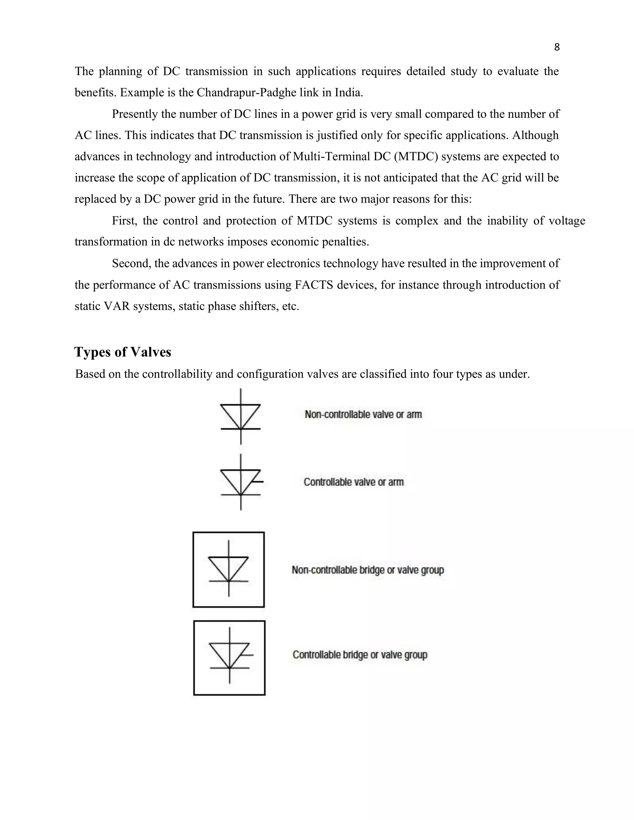 8
The planning of DC transmission in such applications requires detailed study to evaluate the
benefits. Example is the Chandrapur-Padghe link in India.
Presently the number of DC lines in a power grid is very small compared to the number of
AC lines. This indicates that DC transmission is justified only for specific applications. Although
advances in technology and introduction of Multi-Terminal DC (MTDC) systems are expected to
increase the scope of application of DC transmission, it is not anticipated that the AC grid will be
replaced by a DC power grid in the future. There are two major reasons for this:
First, the control and protection of MTDC systems is complex and the inability of voltage
transformation in dc networks imposes economic penalties.
Second, the advances in power electronics technology have resulted in the improvement of
the performance of AC transmissions using FACTS devices, for instance through introduction of
static VAR systems, static phase shifters, etc.
Types of Valves
Based on the controllability and configuration valves are classified into four types as under.
 