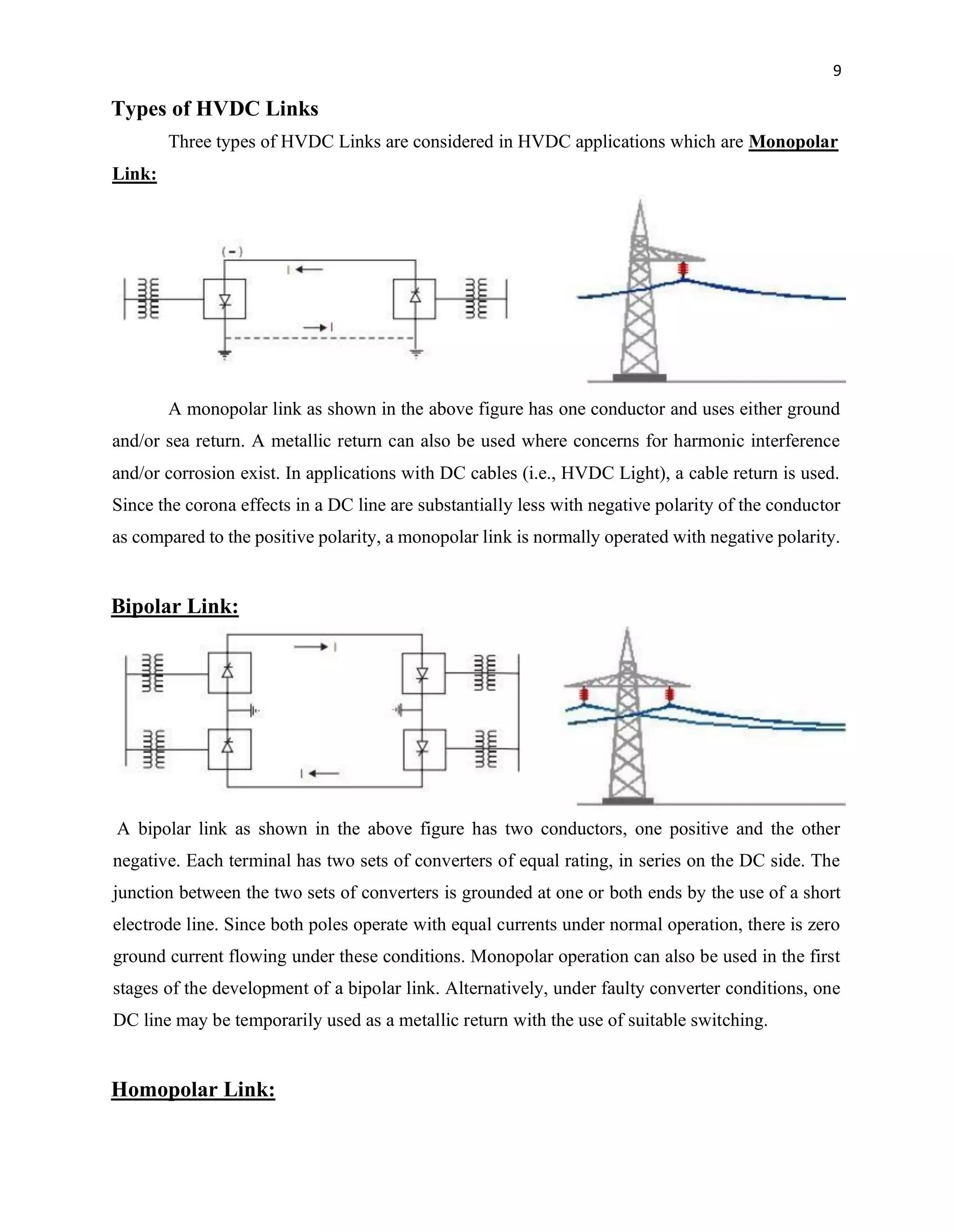9
Types of HVDC Links
Three types of HVDC Links are considered in HVDC applications which are Monopolar
Link:
A monopolar link as shown in the above figure has one conductor and uses either ground
and/or sea return. A metallic return can also be used where concerns for harmonic interference
and/or corrosion exist. In applications with DC cables (i.e., HVDC Light), a cable return is used.
Since the corona effects in a DC line are substantially less with negative polarity of the conductor
as compared to the positive polarity, a monopolar link is normally operated with negative polarity.
Bipolar Link:
A bipolar link as shown in the above figure has two conductors, one positive and the other
negative. Each terminal has two sets of converters of equal rating, in series on the DC side. The
junction between the two sets of converters is grounded at one or both ends by the use of a short
electrode line. Since both poles operate with equal currents under normal operation, there is zero
ground current flowing under these conditions. Monopolar operation can also be used in the first
stages of the development of a bipolar link. Alternatively, under faulty converter conditions, one
DC line may be temporarily used as a metallic return with the use of suitable switching.
Homopolar Link:
 