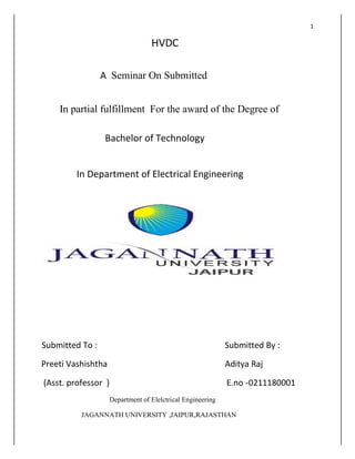 1
HVDC
A Seminar On Submitted
In partial fulfillment For the award of the Degree of
Bachelor of Technology
In Department of Electrical Engineering
Submitted To : Submitted By :
Preeti Vashishtha Aditya Raj
(Asst. professor ) E.no -0211180001
Department of Elelctrical Engineering
JAGANNATH UNIVERSITY ,JAIPUR,RAJASTHAN
 